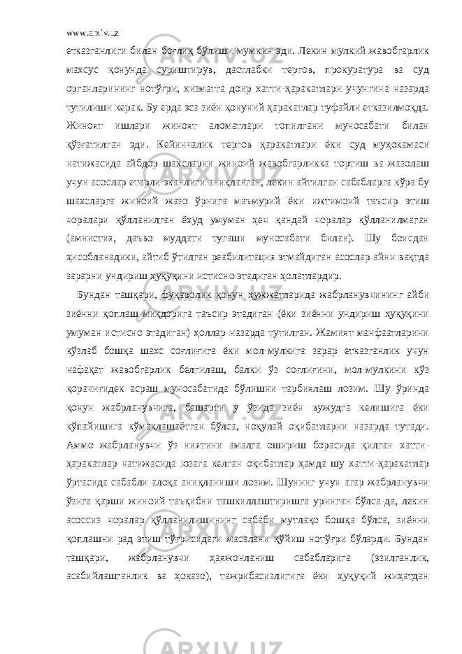 www.arxiv.uz етказганлиги билан боғлиқ бўлиши мумкин эди. Лекин мулкий жавобгарлик махсус қонунда суриштирув, дастлабки тергов, прокуратура ва суд органларининг нотўғри, хизматга доир хатти-ҳаракатлари учунгина назарда тутилиши керак. Бу ерда эса зиён қонуний ҳаракатлар туфайли етказилмоқда. Жиноят ишлари жиноят аломатлари топилгани муносабати билан қўзғатилган эди. Кейинчалик тергов ҳаракатлари ёки суд муҳокамаси натижасида айбдор шахсларни жиноий жавобгарликка тортиш ва жазолаш учун асослар етарли эканлиги аниқланган, лекин айтилган сабабларга кўра бу шахсларга жиноий жазо ўрнига маъмурий ёки ижтимоий таъсир этиш чоралари қўлланилган ёхуд умуман ҳеч қандай чоралар қўлланилмаган (амнистия, даъво муддати тугаши муносабати билан). Шу боисдан ҳисобланадики, айтиб ўтилган реабилитация этмайдиган асослар айни вақтда зарарни ундириш ҳуқуқини истисно этадиган ҳолатлардир. Бундан ташқари, фуқаролик қонун ҳужжатларида жабрланувчининг айби зиённи қоплаш миқдорига таъсир этадиган (ёки зиённи ундириш ҳуқуқини умуман истисно этадиган) ҳоллар назарда тутилган. Жамият манфаатларини кўзлаб бошқа шахс соғлиғига ёки мол-мулкига зарар етказганлик учун нафақат жавобгарлик белгилаш, балки ўз соғлиғини, мол-мулкини кўз қорачиғидек асраш муносабатида бўлишни тарбиялаш лозим. Шу ўринда қонун жабрланувчига, башарти у ўзида зиён вужудга келишига ёки кўпайишига кўмаклашаётган бўлса, ноқулай оқибатларни назарда тутади. Аммо жабрланувчи ўз ниятини амалга ошириш борасида қилган хатти- ҳаракатлар натижасида юзага келган оқибатлар ҳамда шу хатти-ҳаракатлар ўртасида сабабли алоқа аниқланиши лозим. Шунинг учун агар жабрланувчи ўзига қарши жиноий таъқибни ташкиллаштиришга уринган бўлса-да, лекин асоссиз чоралар қўлланилишининг сабаби мутлақо бошқа бўлса, зиённи қоплашни рад этиш тўғрисидаги масалани қўйиш нотўғри бўларди. Бундан ташқари, жабрланувчи ҳаяжонланиш сабабларига (эзилганлик, асабийлашганлик ва ҳоказо), тажрибасизлигига ёки ҳуқуқий жиҳатдан 