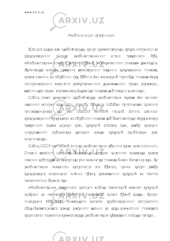 www.arxiv.uz Реабилитация тушунчаси   Ҳозирга қадар ҳам адабиётларда, қонун ҳужжатларида, ҳуқуқ назарияси ва фуқароларнинг онгида реабилитациянинг ягона тушунчаси йўқ. «Реабилитация» атамаси лотинча бўлиб, «яроқлилигини тиклаш» демакдир. Луғатларда мазкур тушунча шахсларнинг олдинги ҳуқуқларини тиклаш, ҳалол номини ва обрўсини суд бўйича ёки маъмурий тартибда тиклаш ёхуд ногиронларнинг меҳнатга лаёқатлилигини даволашнинг турли усуллари, шунингдек турли мосламалар ёрдамида тиклаш деб талқин қилинади. Собиқ совет давридаги адабиётларда реабилитация оқлаш ёки жиноят ишининг жиноят ҳодисаси, таркиби йўқлиги сабабли тугатилиши фактига тенглаштирилар эди ёки асоссиз жиноий таъқиб остига олинган фуқароларнинг ҳуқуқлари ва обрўсини тиклаш деб белгиланарди ёхуд мазкур тушунчага оқлов қарори ҳам, ҳуқуқий асослар ҳам, ушбу қарорни чиқаришнинг субъектлар доираси ҳамда ҳуқуқий оқибатлари ҳам киритиларди. Собиқ СССР ижтимоий онгида реабилитация кўпинча ҳукм қилинганнинг, Сталин шахсига сиғиниш йилларида қатағон қилинган ҳолларда ҳалол номини қайтариш ва келгусида уни жамиятда тиклаш билан боғланар эди. Бу реабилитация чекланган хусусиятга эга бўлган, чунки қонун ушбу фуқароларга етказилган зиённи тўлиқ қоплашнинг ҳуқуқий ва тактик имкониятини бермас эди. «Реабилитация» тушунчаси ҳозирги пайтда замонавий жамият ҳуқуқий қиёфаси ва ижтимоий ҳаётининг ажралмас қисми бўлиб қолди. Қонун чиқарувчи 1930-1940 йиллардаги қатағон қурбонларининг хотирасини абадийлаштиришга ҳамда уларнинг шаъни ва қадр-қимматини тиклашга қаратилган норматив ҳужжатларда реабилитация қўллашни назарда тутади. 