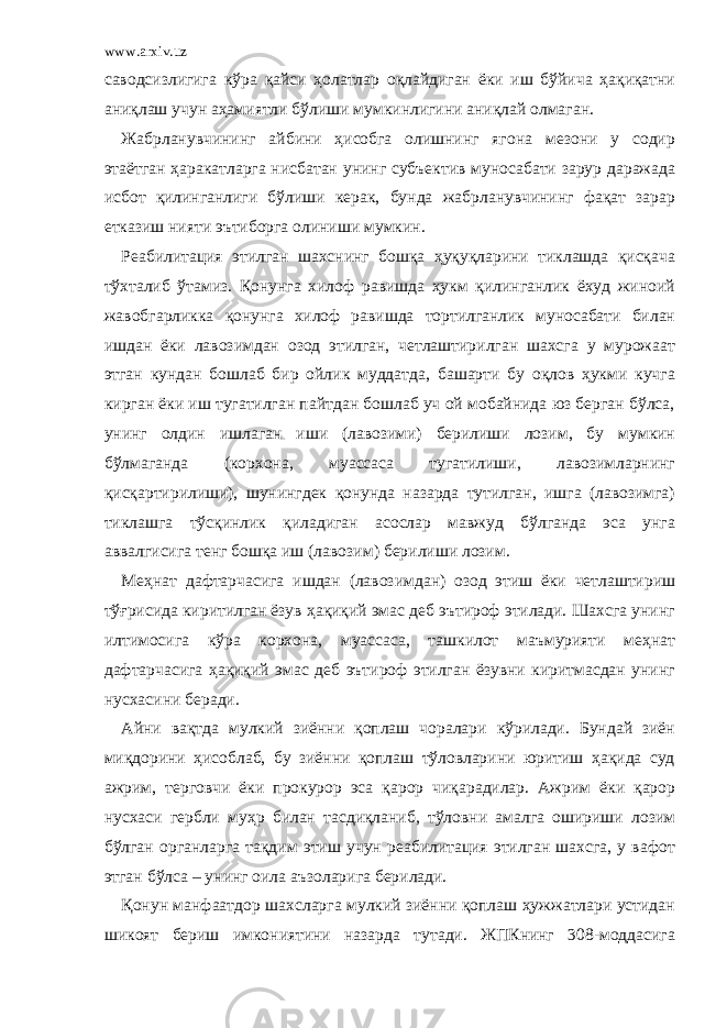 www.arxiv.uz саводсизлигига кўра қайси ҳолатлар оқлайдиган ёки иш бўйича ҳақиқатни аниқлаш учун аҳамиятли бўлиши мумкинлигини аниқлай олмаган. Жабрланувчининг айбини ҳисобга олишнинг ягона мезони у содир этаётган ҳаракатларга нисбатан унинг субъектив муносабати зарур даражада исбот қилинганлиги бўлиши керак, бунда жабрланувчининг фақат зарар етказиш нияти эътиборга олиниши мумкин. Реабилитация этилган шахснинг бошқа ҳуқуқларини тиклашда қисқача тўхталиб ўтамиз. Қонунга хилоф равишда ҳукм қилинганлик ёхуд жиноий жавобгарликка қонунга хилоф равишда тортилганлик муносабати билан ишдан ёки лавозимдан озод этилган, четлаштирилган шахсга у мурожаат этган кундан бошлаб бир ойлик муддатда, башарти бу оқлов ҳукми кучга кирган ёки иш тугатилган пайтдан бошлаб уч ой мобайнида юз берган бўлса, унинг олдин ишлаган иши (лавозими) берилиши лозим, бу мумкин бўлмаганда (корхона, муассаса тугатилиши, лавозимларнинг қисқартирилиши), шунингдек қонунда назарда тутилган, ишга (лавозимга) тиклашга тўсқинлик қиладиган асослар мавжуд бўлганда эса унга аввалгисига тенг бошқа иш (лавозим) берилиши лозим. Меҳнат дафтарчасига ишдан (лавозимдан) озод этиш ёки четлаштириш тўғрисида киритилган ёзув ҳақиқий эмас деб эътироф этилади. Шахсга унинг илтимосига кўра корхона, муассаса, ташкилот маъмурияти меҳнат дафтарчасига ҳақиқий эмас деб эътироф этилган ёзувни киритмасдан унинг нусхасини беради. Айни вақтда мулкий зиённи қоплаш чоралари кўрилади. Бундай зиён миқдорини ҳисоблаб, бу зиённи қоплаш тўловларини юритиш ҳақида суд ажрим, терговчи ёки прокурор эса қарор чиқарадилар. Ажрим ёки қарор нусхаси гербли муҳр билан тасдиқланиб, тўловни амалга ошириши лозим бўлган органларга тақдим этиш учун реабилитация этилган шахсга, у вафот этган бўлса – унинг оила аъзоларига берилади. Қонун манфаатдор шахсларга мулкий зиённи қоплаш ҳужжатлари устидан шикоят бериш имкониятини назарда тутади. ЖПКнинг 308-моддасига 