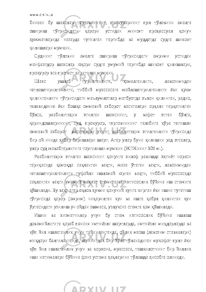 www.arxiv.uz биноан бу шахслар терговчининг, прокурорнинг пул тўловини амалга ошириш тўғрисидаги қарори устидан жиноят процессуал қонун ҳужжатларида назарда тутилган тартибда ва муддатда судга шикоят қилишлари мумкин. Суднинг тўловни амалга ошириш тўғрисидаги ажрими устидан манфаатдор шахслар юқори судга умумий тартибда шикоят қилишлари, прокурор эса протест киритиши мумкин. Шахс ушлаб турилганлиги, қамалганлиги, лавозимидан четлаштирилганлиги, тиббий муассасага жойлаштирилганлиги ёки ҳукм қилинганлиги тўғрисидаги маълумлотлар матбуотда эълон қилинган, радио, телевидение ёки бошқа оммавий ахборот воситалари орқали тарқатилган бўлса, реабилитация этилган шахснинг, у вафот этган бўлса, қариндошларининг, суд, прокурор, терговчининг талабига кўра тегишли оммавий ахборот воситалари унинг реабилитация этилганлиги тўғрисида бир ой ичида хабар беришлари шарт. Агар улар буни қилишни рад этсалар, улар суд жавобгарлигига тортилиши мумкин (ЖПКнинг 309-м.). Реабилитация этилган шахснинг қонунга хилоф равишда эҳтиёт чораси тариқасида қамоқда сақланган вақти, жазо ўтаган вақти, лавозимидан четлаштирилганлиги туфайли ишламай юрган вақти, тиббий муассасада сақланган вақти умумий меҳнат стажига ва ихтисослик бўйича иш стажига қўшилади. Бу вақт агар оқлов ҳукми қонуний кучга кирган ёки ишни тугатиш тўғрисида қарор (ажрим) чиқарилган кун ва ишга қабул қилинган кун ўртасидаги узилиш уч ойдан ошмаса, узлуксиз стажга ҳам қўшилади. Ишчи ва хизматчилар учун бу стаж ихтисослик бўйича ишлаш давомийлигига қараб пенсия имтиёзли шартларда, имтиёзли миқдорларда ва кўп йил ишлаганлик учун тайинланганда, ойлик маош (лавозим ставкалари) миқдори белгиланганда, шунингдек бир йўла тўланадиган мукофот пули ёки кўп йил ишлаганлик учун ва корхона, муассаса, ташкилотнинг бир йиллик иши натижалари бўйича фоиз устама ҳақларини тўлашда ҳисобга олинади. 