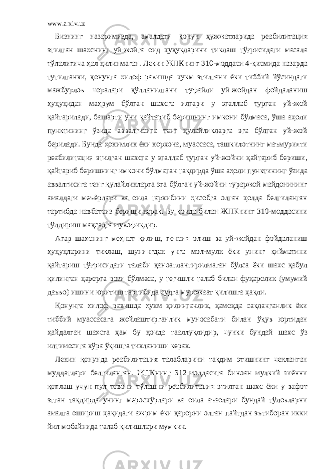 www.arxiv.uz Бизнинг назаримизда, амалдаги қонун ҳужжатларида реабилитация этилган шахснинг уй-жойга оид ҳуқуқларини тиклаш тўғрисидаги масала тўлалигича ҳал қилинмаган. Лекин ЖПКнинг 310-моддаси 4-қисмида назарда тутилганки, қонунга хилоф равишда ҳукм этилгани ёки тиббий йўсиндаги мажбурлов чоралари қўлланилгани туфайли уй-жойдан фойдаланиш ҳуқуқидан маҳрум бўлган шахсга илгари у эгаллаб турган уй-жой қайтарилади, башарти уни қайтариб беришнинг имкони бўлмаса, ўша аҳоли пунктининг ўзида аввалгисига тенг қулайликларга эга бўлган уй-жой берилади. Бунда ҳокимлик ёки корхона, муассаса, ташкилотнинг маъмурияти реабилитация этилган шахсга у эгаллаб турган уй-жойни қайтариб бериши, қайтариб беришнинг имкони бўлмаган тақдирда ўша аҳоли пунктининг ўзида аввалгисига тенг қулайликларга эга бўлган уй-жойни тураржой майдонининг амалдаги меъёрлари ва оила таркибини ҳисобга олган ҳолда белгиланган тартибда навбатсиз бериши керак. Бу қоида билан ЖПКнинг 310-моддасини тўлдириш мақсадга мувофиқдир. Агар шахснинг меҳнат қилиш, пенсия олиш ва уй-жойдан фойдаланиш ҳуқуқларини тиклаш, шунингдек унга мол-мулк ёки унинг қийматини қайтариш тўғрисидаги талаби қаноатлантирилмаган бўлса ёки шахс қабул қилинган қарорга рози бўлмаса, у тегишли талаб билан фуқаролик (умумий даъво) ишини юритиш тартибида судга мурожаат қилишга ҳақли. Қонунга хилоф равишда ҳукм қилинганлик, қамоқда сақланганлик ёки тиббий муассасага жойлаштирганлик муносабати билан ўқув юртидан ҳайдалган шахсга ҳам бу қоида тааллуқлидир, чунки бундай шахс ўз илтимосига кўра ўқишга тикланиши керак. Лекин қонунда реабилитация талабларини тақдим этишнинг чекланган муддатлари белгиланган. ЖПКнинг 312-моддасига биноан мулкий зиённи қоплаш учун пул товони тўлашни реабилитация этилган шахс ёки у вафот этган тақдирда унинг меросхўрлари ва оила аъзолари бундай тўловларни амалга ошириш ҳақидаги ажрим ёки қарорни олган пайтдан эътиборан икки йил мобайнида талаб қилишлари мумкин. 