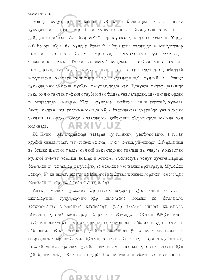 www.arxiv.uz Бошқа ҳуқуқларни тиклашни сўраб реабилитация этилган шахс ҳуқуқларни тиклаш тартибини тушунтирадиган билдириш хати олган пайтдан эътиборан бир йил мобайнида мурожаат қилиши мумкин. Узрли сабабларга кўра бу муддат ўтказиб юборилган ҳолларда у манфаатдор шахснинг аризасига биноан терговчи, прокурор ёки суд томонидан тикланиши лозим. Турли ижтимоий мақомдаги реабилитация этилган шахсларнинг (ҳарбий хизматчиларнинг, ички ишлар органлари, Миллий хавфсизлик хизмати ходимларининг, судьяларнинг) мулкий ва бошқа ҳуқуқларини тиклаш муайян хусусиятларга эга. Қонунга хилоф равишда ҳукм қилинганлик туфайли ҳарбий ёки бошқа унвонлардан, шунингдек орден ва медаллардан маҳрум бўлган фуқарога нисбатан ишни тугатиб, ҳукмни бекор қилган суд тақдимномасига кўра белгиланган тартибда унвонларни тиклаш ва орден ҳамда медалларни қайтариш тўғрисидаги масала ҳал қилинади. ЖПКнинг 313-моддасида назарда тутилганки, реабилитация этилган ҳарбий хизматчиларнинг хизматга оид, пенсия олиш, уй-жойдан фойдаланиш ва бошқа шахсий ҳамда мулкий ҳуқуқларини тиклаш ва уларга етказилган мулкий зиённи қоплаш амалдаги жиноят процессуал қонун ҳужжатларида белгиланган қоидаларга мувофиқ ва мамлакатимиз Бош прокурори, Мудофаа вазири, Ички ишлар вазири ва Миллий хавфсизлик хизмати раиси томонидан белгиланган тартибда амалга оширилади. Аммо, амалиёт гувоҳлик берганидек, юқорида кўрсатилган тоифадаги шахсларнинг ҳуқуқларини ҳар томонлама тиклаш юз бермайди. Реабилитация этилганига қарамасдан улар аввалги ишида қолмайди. Масалан, ҳарбий қисмлардан бирининг қўмондони бўлган Р.Мўминовга нисбатан дастлабки тергов органлари томонидан айблов тақдим этилган айбномада кўрсатилишича, у йил мобайнида ўз хизмат вазифаларига совуққонлик муносабатида бўлган, хизматга бепарво, ноҳалол муносабат, шахсий манфаатдорлик туфайли мунтазам равишда ҳаракатсизликка йўл қўйиб, натижада тўрт нафар ҳарбий хизматчига нисбатан жиноят ишини 