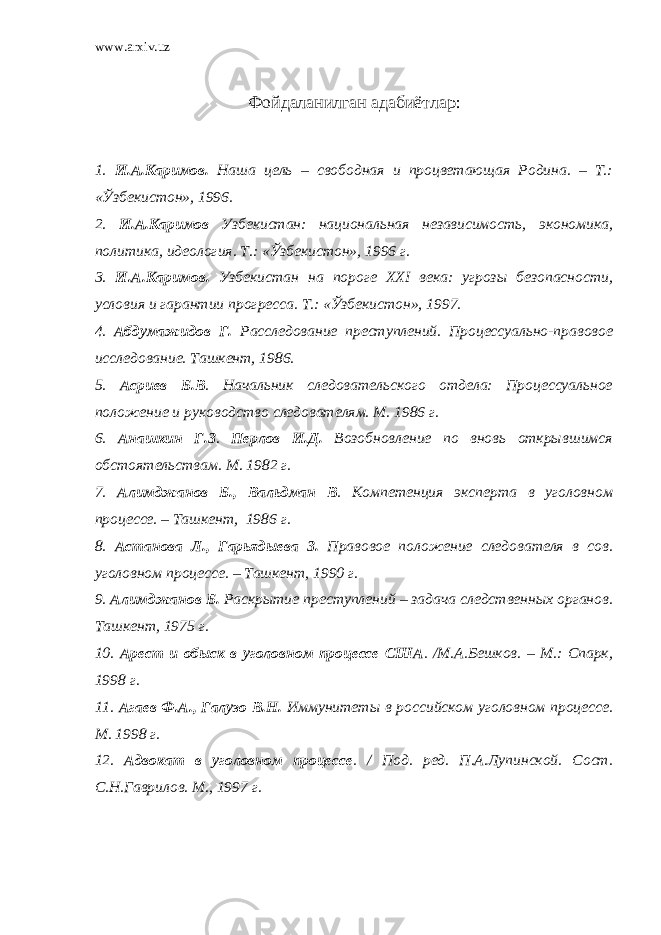 www.arxiv.uz Фойдаланилган адабиётлар : 1. И.А.Каримов. Наша цель – свободная и процветающая Родина. – Т.: «Ўзбекистон», 1996. 2 . И.А.Каримов Узбекистан: национальная независимость, экономика, политика, идеология. Т.: «Ўзбекистон», 1996 г. 3 . И.А.Каримов. Узбекистан на пороге XXI века: угрозы безопасности, условия и гарантии прогресса. Т.: «Ўзбекистон», 1997. 4 . Абдумажидов Г. Расследование преступлений. Процессуально-правовое исследование. Ташкент, 1986. 5 . Асриев Б.В . Начальник следовательского отдела: Процессуальное положение и руководство следователям. М. 1986 г. 6 . Анашкин Г.З . Перлов И.Д. Возобновление по вновь открывшимся обстоятельствам. М. 1982 г. 7 . Алимджанов Б., Вальдман В . Компетенция эксперта в уголовном процессе. – Ташкент, 1986 г. 8 . Астанова Л., Гарьядыева З. Правовое положение следователя в сов. уголовном процессе. – Ташкент, 1990 г. 9 . Алимджанов Б. Раскрытие преступлений – задача следственных органов. Ташкент, 1975 г. 10 . Арест и обыск в уголовном процессе США . /М.А.Бешков. – М.: Спарк, 1998 г. 11 . Агаев Ф.А., Галузо В.Н. Иммунитеты в российском уголовном процессе. М. 1998 г. 12 . Адвокат в уголовном процессе . / Под. ред. П.А.Лупинской. Сост. С.Н.Гаврилов. М., 1997 г. 