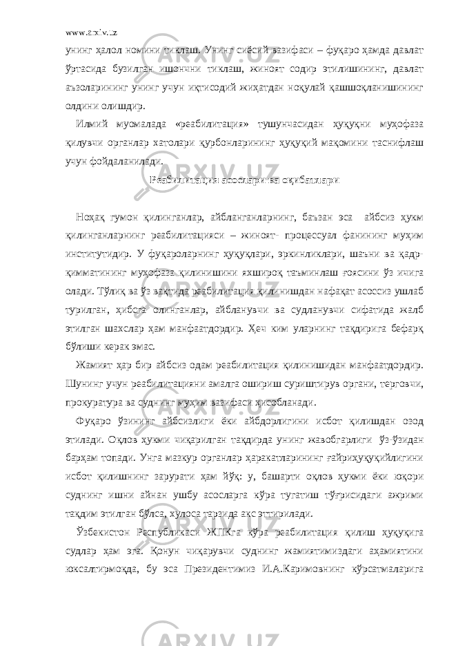 www.arxiv.uz унинг ҳалол номини тиклаш. Унинг сиёсий вазифаси – фуқаро ҳамда давлат ўртасида бузилган ишончни тиклаш, жиноят содир этилишининг, давлат аъзоларининг унинг учун иқтисодий жиҳатдан ноқулай қашшоқланишининг олдини олишдир. Илмий муомалада «реабилитация» тушунчасидан ҳуқуқни муҳофаза қилувчи органлар хатолари қурбонларининг ҳуқуқий мақомини таснифлаш учун фойдаланилади. Реабилитация асослари ва оқибатлари   Ноҳақ гумон қилинганлар, айбланганларнинг, баъзан эса айбсиз ҳукм қилинганларнинг реабилитацияси – жиноят- процессуал фанининг муҳим институтидир. У фуқароларнинг ҳуқуқлари, эркинликлари, шаъни ва қадр- қимматининг муҳофаза қилинишини яхшироқ таъминлаш ғоясини ўз ичига олади. Тўлиқ ва ўз вақтида реабилитация қилинишдан нафақат асоссиз ушлаб турилган, ҳибсга олинганлар, айбланувчи ва судланувчи сифатида жалб этилган шахслар ҳам манфаатдордир. Ҳеч ким уларнинг тақдирига бефарқ бўлиши керак эмас. Жамият ҳар бир айбсиз одам реабилитация қилинишидан манфаатдордир. Шунинг учун реабилитацияни амалга ошириш суриштирув органи, терговчи, прокуратура ва суднинг муҳим вазифаси ҳисобланади. Фуқаро ўзининг айбсизлиги ёки айбдорлигини исбот қилишдан озод этилади. Оқлов ҳукми чиқарилган тақдирда унинг жавобгарлиги   ўз-ўзидан барҳам топади. Унга мазкур органлар ҳаракатларининг ғайриҳуқуқийлигини исбот қилишнинг зарурати ҳам йўқ: у, башарти оқлов ҳукми ёки юқори суднинг ишни айнан ушбу асосларга кўра тугатиш тўғрисидаги ажрими тақдим этилган бўлса, хулоса тарзида акс эттирилади. Ўзбекистон Республикаси ЖПКга кўра реабилитация қилиш ҳуқуқига судлар ҳам эга. Қонун чиқарувчи суднинг жамиятимиздаги аҳамиятини юксалтирмоқда, бу эса Президентимиз И.А.Каримовнинг кўрсатмаларига 