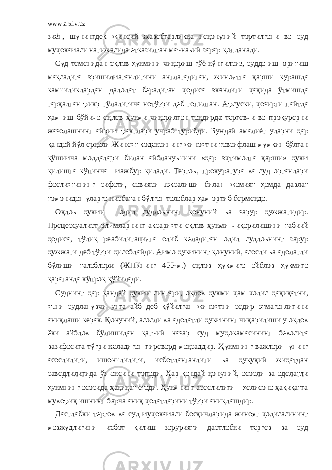 www.arxiv.uz зиён, шунингдек жиноий жавобгарликка ноқонуний тортилгани ва суд муҳокамаси натижасида етказилган маънавий зарар қопланади. Суд томонидан оқлов ҳукмини чиқариш гўё кўнгилсиз, судда иш юритиш мақсадига эришилмаганлигини англатадиган, жиноятга қарши курашда камчиликлардан далолат берадиган ҳодиса эканлиги ҳақида ўтмишда тарқалган фикр тўлалигича нотўғри деб топилган. Афсуски, ҳозирги пайтда ҳам иш бўйича оқлов ҳукми чиқарилган тақдирда терговчи ва прокурорни жазолашнинг айрим фактлари учраб турибди. Бундай амалиёт уларни ҳар қандай йўл орқали Жиноят кодексининг жиноятни тавсифлаш мумкин бўлган қўшимча моддалари билан айбланувчини «ҳар эҳтимолга қарши» ҳукм қилишга кўпинча мажбур қилади. Тергов, прокуратура ва суд органлари фаолиятининг сифати, савияси юксалиши билан жамият ҳамда давлат томонидан уларга нисбатан бўлган талаблар ҳам ортиб бормоқда. Оқлов ҳукми одил судловнинг қонуний ва зарур ҳужжатидир. Процессуалист олимларнинг аксарияти оқлов ҳукми чиқарилишини табиий ҳодиса, тўлиқ реабилитацияга олиб келадиган одил судловнинг зарур ҳужжати деб тўғри ҳисоблайди. Аммо ҳукмнинг қонуний, асосли ва адолатли бўлиши талаблари (ЖПКнинг 455-м.) оқлов ҳукмига айблов ҳукмига қараганда кўпроқ қўйилади. Суднинг ҳар қандай ҳукми сингари, оқлов ҳукми ҳам холис ҳақиқатни, яъни судланувчи унга айб деб қўйилган жиноятни содир этмаганлигини аниқлаши керак. Қонуний, асосли ва адолатли ҳукмнинг чиқарилиши у оқлов ёки айблов бўлишидан қатъий назар суд муҳокамасининг бевосита вазифасига тўғри келадиган пировард мақсаддир. Ҳукмнинг важлари унинг асослилиги, ишончлилиги, исботланганлиги ва ҳуқуқий жиҳатдан саводлилигида ўз аксини топади. Ҳар қандай қонуний, асосли ва адолатли ҳукмнинг асосида ҳақиқат ётади. Ҳукмнинг асослилиги – холисона ҳақиқатга мувофиқ ишнинг барча аниқ ҳолатларини тўғри аниқлашдир. Дастлабки тергов ва суд муҳокамаси босқичларида жиноят ҳодисасининг мавжудлигини исбот қилиш зарурияти дастлабки тергов ва суд 