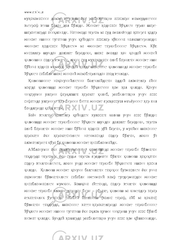 www.arxiv.uz муҳокамасини давом эттириш ёки реабилитация асослари мавжудлигини эътироф этиш билан ҳал бўлади. Жиноят ҳодисаси йўқлиги турли шарт- шароитларда аниқланади. Натижада тергов ва суд амалиётида ҳозирга қадар жиноят ишини тугатиш учун қуйидаги асослар кўпинча чалкаштирилади: «жиноят ҳодисаси йўқлиги» ва «жиноят таркибининг йўқлиги». Кўп мисоллар шундан далолат берадики, шахс амалда ҳеч қандай жиноий қилмишни содир этмаган, лекин суд муҳокамаси олиб борилган жиноят иши бўйича ҳодиса мавжуд. Бундай ҳолда шахснинг қилмишида жиноят таркиби йўқлиги сабабли шахс жиноий жавобгарликдан озод этилади. Қилмишнинг ноқонунийлигини белгилайдиган оддий аломатлар айни вақтда қилмишда жиноят таркиби йўқлигини ҳам ҳал қилади. Қонун чиқарувчи уларни фарқлашга ҳаракат қилиб, реабилитация учун асос сифатида уларнинг ҳар бирини битта жиноят процессуал меъёрнинг ҳар хил бандларида қайд этган. Баён этилган ҳолатлар қуйидаги хулосага келиш учун асос бўлади: қилмишда жиноят таркибининг йўқлиги шундан далолат берадики, тергов олиб борилган жиноят иши бўйича ҳодиса рўй берган, у муайян шахснинг ҳаракати ёки ҳаракатсизлиги натижасида содир бўлган, лекин ўз аломатларига кўра бу қилмиш жиноят ҳисобланмайди. Айбланувчи ёки судланувчининг қилмишида жиноят таркиби бўлмаган тақдирда терговчи ёки судья тергов предмети бўлган қилмиш ҳақиқатан содир этилганлигига, лекин унда жиноят таркиби йўқлигига ишонч ҳосил қилади. Қилмиш жиноят қонуни белгилаган тақиқни бузмаслиги ёки унча аҳамиятли бўлмаганлиги сабабли ижтимоий хавф туғдирмасдан жиноят ҳисобланмаслиги мумкин. Бошқача айтганда, содир этилган қилмишда жиноят таркиби элементларидан бири – объект, қилмиш ва кимгадир зарар етказганлик ўртасида сабабий боғланиш (холис тараф, айб ва ҳоказо) бўлмаган тақдирда, шахснинг хатти-ҳаракатларида жиноят таркибининг йўқлиги жиноят ишини тугатиш ёки оқлов ҳукми чиқариш учун асос бўлиб хизмат қилади. Бундай ҳолларда реабилитация учун асос ҳам қўлланилади. 