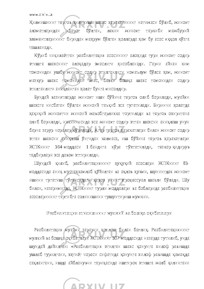 www.arxiv.uz Қилмишнинг тергов қилиниши шахс ҳаракатининг натижаси бўлиб, жиноят аломатларидан иборат бўлган, лекин жиноят таркиби мажбурий элементларининг биридан маҳрум бўлган ҳолларда ҳам бу асос яққол кўзга ташланади. Кўриб чиқилаётган реабилитация асосининг алоҳида тури жиноят содир этишга шахснинг алоқадор эмаслиги ҳисобланади. Гарчи айнан ким томонидан ушбу жиноят содир этилганлиги номаълум бўлса ҳам, жиноят мазкур шахс томонидан эмас, балки бошқа шахс томонидан содир этилганлиги аниқланган ҳолат бунга мисолдир. Бундай вазиятларда жиноят иши бўйича тергов олиб борилади, муайян шахсга нисбатан бўлган жиноий таъқиб эса тугатилади. Биринчи ҳолатда ҳақиқий жиноятчи жиноий жавобгарликка тортилади ва тергов охиригача олиб борилади, иккинчисида эса жиноят содир этган шахсни аниқлаш учун барча зарур чоралар кўрилади. Агар тергов ҳаракатлари билан жиноят содир этган шахсни аниқлаш ўнгидан келмаса, иш бўйича тергов ҳаракатлари ЖПКнинг 364-моддаси 1-бандига кўра тўхтатилади, тезкор-қидирув тадбирлари эса давом эттирилади. Шундай қилиб, реабилитациянинг ҳуқуқий асослари ЖПКнинг 83- моддасида аниқ мустаҳкамлаб қўйилган ва оқлов ҳукми, шунингдек жиноят ишини тугатиш тўғрисидаги қарор унинг процессуал шакли бўлади. Шу билан, назаримизда, ЖПКнинг турли моддалари ва бобларида реабилитация асосларининг тартибга солинишини тушунтириш мумкин.   Реабилитация этилишнинг мулкий ва бошқа оқибатлари   Реабилитация муайян зарарни қоплаш билан боғлиқ. Реабилитациянинг мулкий ва бошқа оқибатлари ЖПКнинг 302-моддасида назарда тутилиб, унда шундай дейилган: «Реабилитация этилган шахс қонунга хилоф равишда ушлаб турилгани, эҳтиёт чораси сифатида қонунга хилоф равишда қамоқда сақлангани, ишда айбланувчи тариқасида иштирок этишга жалб қилингани 