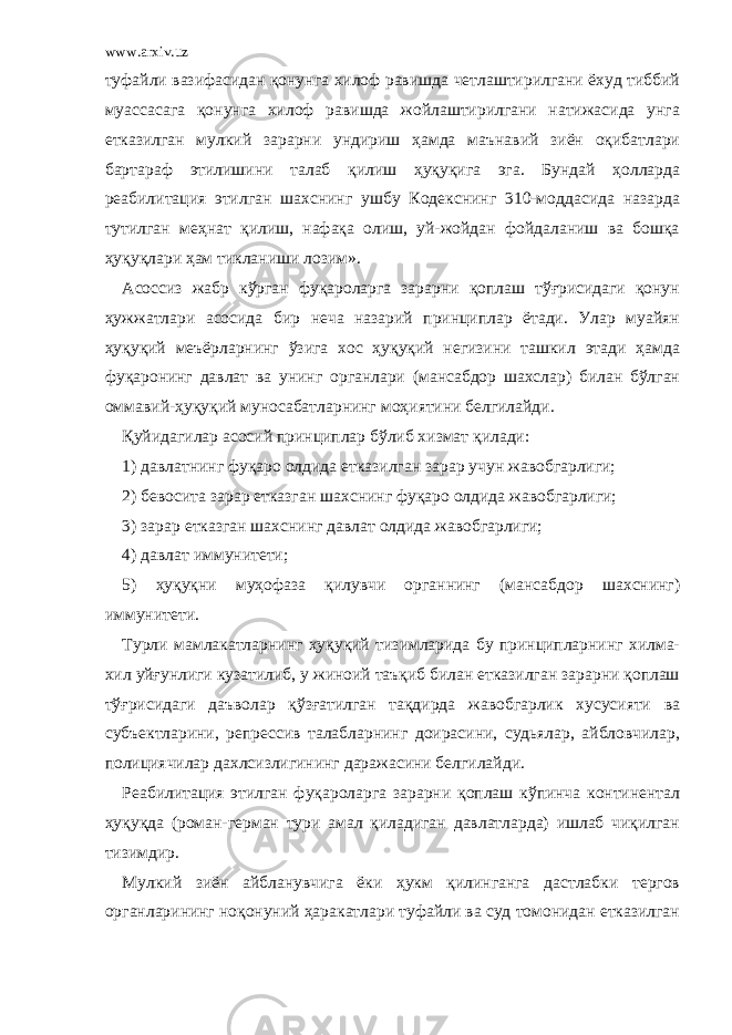 www.arxiv.uz туфайли вазифасидан қонунга хилоф равишда четлаштирилгани ёхуд тиббий муассасага қонунга хилоф равишда жойлаштирилгани натижасида унга етказилган мулкий зарарни ундириш ҳамда маънавий зиён оқибатлари бартараф этилишини талаб қилиш ҳуқуқига эга. Бундай ҳолларда реабилитация этилган шахснинг ушбу Кодекснинг 310-моддасида назарда тутилган меҳнат қилиш, нафақа олиш, уй-жойдан фойдаланиш ва бошқа ҳуқуқлари ҳам тикланиши лозим». Асоссиз жабр кўрган фуқароларга зарарни қоплаш тўғрисидаги қонун ҳужжатлари асосида бир неча назарий принциплар ётади. Улар муайян ҳуқуқий меъёрларнинг ўзига хос ҳуқуқий негизини ташкил этади ҳамда фуқаронинг давлат ва унинг органлари (мансабдор шахслар) билан бўлган оммавий-ҳуқуқий муносабатларнинг моҳиятини белгилайди. Қуйидагилар асосий принциплар бўлиб хизмат қилади: 1) давлатнинг фуқаро олдида етказилган зарар учун жавобгарлиги; 2) бевосита зарар етказган шахснинг фуқаро олдида жавобгарлиги; 3) зарар етказган шахснинг давлат олдида жавобгарлиги; 4) давлат иммунитети; 5) ҳуқуқни муҳофаза қилувчи органнинг (мансабдор шахснинг) иммунитети. Турли мамлакатларнинг ҳуқуқий тизимларида бу принципларнинг хилма- хил уйғунлиги кузатилиб, у жиноий таъқиб билан етказилган зарарни қоплаш тўғрисидаги даъволар қўзғатилган тақдирда жавобгарлик хусусияти ва субъектларини, репрессив талабларнинг доирасини, судьялар, айбловчилар, полициячилар дахлсизлигининг даражасини белгилайди. Реабилитация этилган фуқароларга зарарни қоплаш кўпинча континентал ҳуқуқда (роман-герман тури амал қиладиган давлатларда) ишлаб чиқилган тизимдир. Мулкий зиён айбланувчига ёки ҳукм қилинганга дастлабки тергов органларининг ноқонуний ҳаракатлари туфайли ва суд томонидан етказилган 