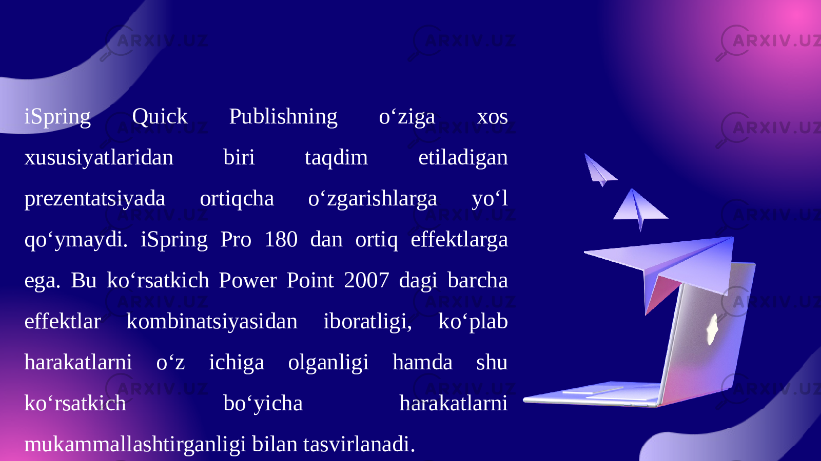 iSpring Quick Publishning o‘ziga xos xususiyatlaridan biri taqdim etiladigan prezentatsiyada ortiqcha o‘zgarishlarga yo‘l qo‘ymaydi. iSpring Pro 180 dan ortiq effektlarga ega. Bu ko‘rsatkich Power Point 2007 dagi barcha effektlar kombinatsiyasidan iboratligi, ko‘plab harakatlarni o‘z ichiga olganligi hamda shu ko‘rsatkich bo‘yicha harakatlarni mukammallashtirganligi bilan tasvirlanadi. 