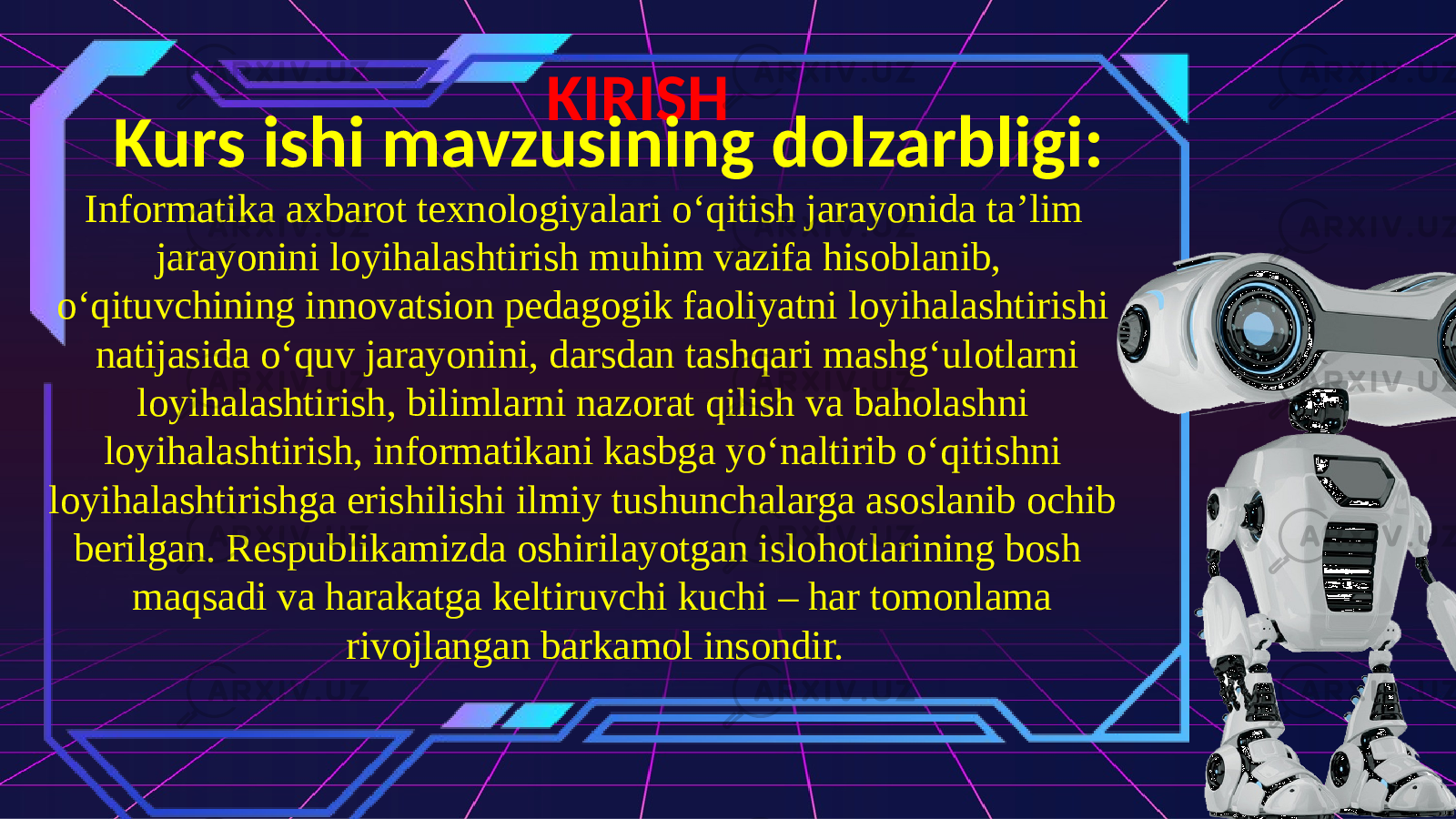 KIRISH Kurs ishi mavzusining dolzarbligi: Informatika axbarot texnologiyalari o‘qitish jarayonida ta’lim jarayonini loyihalashtirish muhim vazifa hisoblanib, o‘qituvchining innovatsion pedagogik faoliyatni loyihalashtirishi natijasida o‘quv jarayonini, darsdan tashqari mashg‘ulotlarni loyihalashtirish, bilimlarni nazorat qilish va baholashni loyihalashtirish, informatikani kasbga yo‘naltirib o‘qitishni loyihalashtirishga erishilishi ilmiy tushunchalarga asoslanib ochib berilgan. Respublikamizda oshirilayotgan islohotlarining bosh maqsadi va harakatga keltiruvchi kuchi – har tomonlama rivojlangan barkamol insondir. 