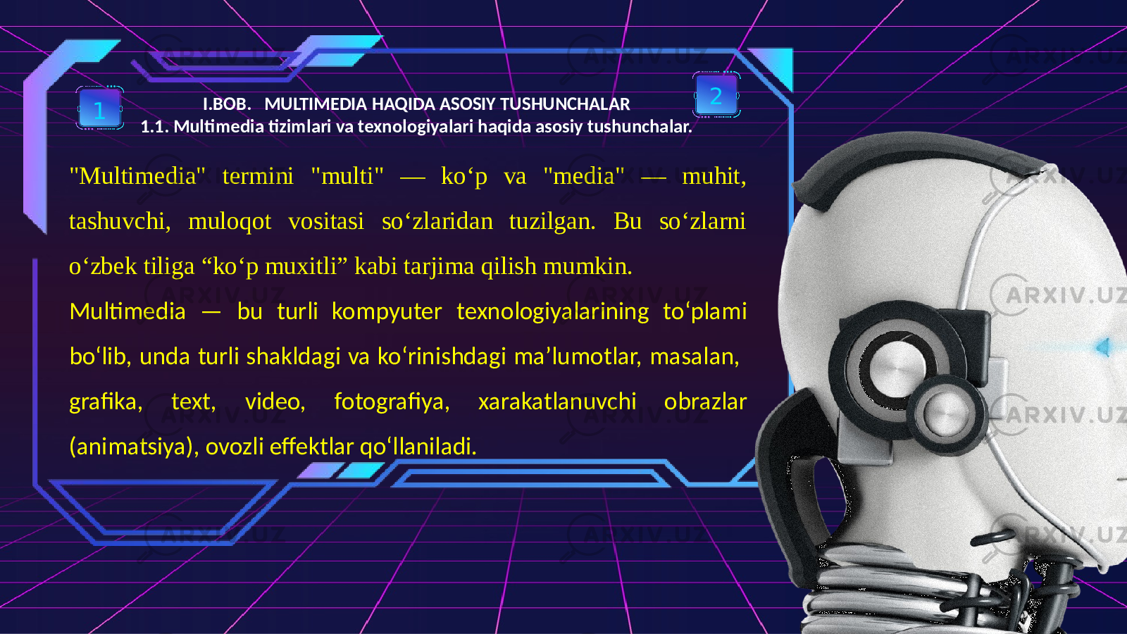 I.BOB. MULTIMEDIA HAQIDA ASOSIY TUSHUNCHALAR 1.1. Multimedia tizimlari va texnologiyalari haqida asosiy tushunchalar.1 2 &#34;Multimedia&#34; termini &#34;multi&#34; — ko‘p va &#34;media&#34; — muhit, tashuvchi, muloqot vositasi so‘zlaridan tuzilgan. Bu so‘zlarni o‘zbek tiliga “ko‘p muxitli” kabi tarjima qilish mumkin. Multimedia — bu turli kompyuter texnologiyalarining to‘plami bo‘lib, unda turli shakldagi va ko‘rinishdagi ma’lumotlar, masalan, grafika, text, video, fotografiya, xarakatlanuvchi obrazlar (animatsiya), ovozli effektlar qo‘llaniladi. 