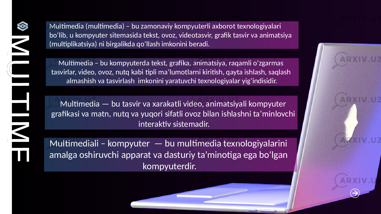 M U L T I M E D I AMultimedia (multimedia) – bu zamonaviy kompyuterli axborot texnologiyalari bo‘lib, u kompyuter sitemasida tekst, ovoz, videotasvir, grafik tasvir va animatsiya (multiplikatsiya) ni birgalikda qo‘llash imkonini beradi. Multimedia — bu tasvir va xarakatli video, animatsiyali kompyuter grafikasi va matn, nutq va yuqori sifatli ovoz bilan ishlashni ta’minlovchi interaktiv sistemadir. Multimediali – kompyuter — bu multimedia texnologiyalarini amalga oshiruvchi apparat va dasturiy ta’minotiga ega bo‘lgan kompyuterdir. Multimedia – bu kompyuterda tekst, grafika, animatsiya, raqamli o‘zgarmas tasvirlar, video, ovoz, nutq kabi tipli ma’lumotlarni kiritish, qayta ishlash, saqlash almashish va tasvirlash imkonini yaratuvchi texnologiyalar yig‘indisidir. 