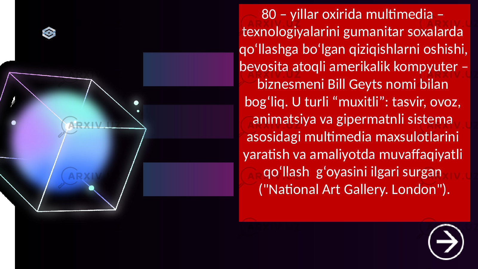 80 – yillar oxirida multimedia – texnologiyalarini gumanitar soxalarda qo‘llashga bo‘lgan qiziqishlarni oshishi, bevosita atoqli amerikalik kompyuter – biznesmeni Bill Geyts nomi bilan bog‘liq. U turli “muxitli”: tasvir, ovoz, animatsiya va gipermatnli sistema asosidagi multimedia maxsulotlarini yaratish va amaliyotda muvaffaqiyatli qo‘llash g‘oyasini ilgari surgan (&#34;National Art Gallery. London&#34;). 