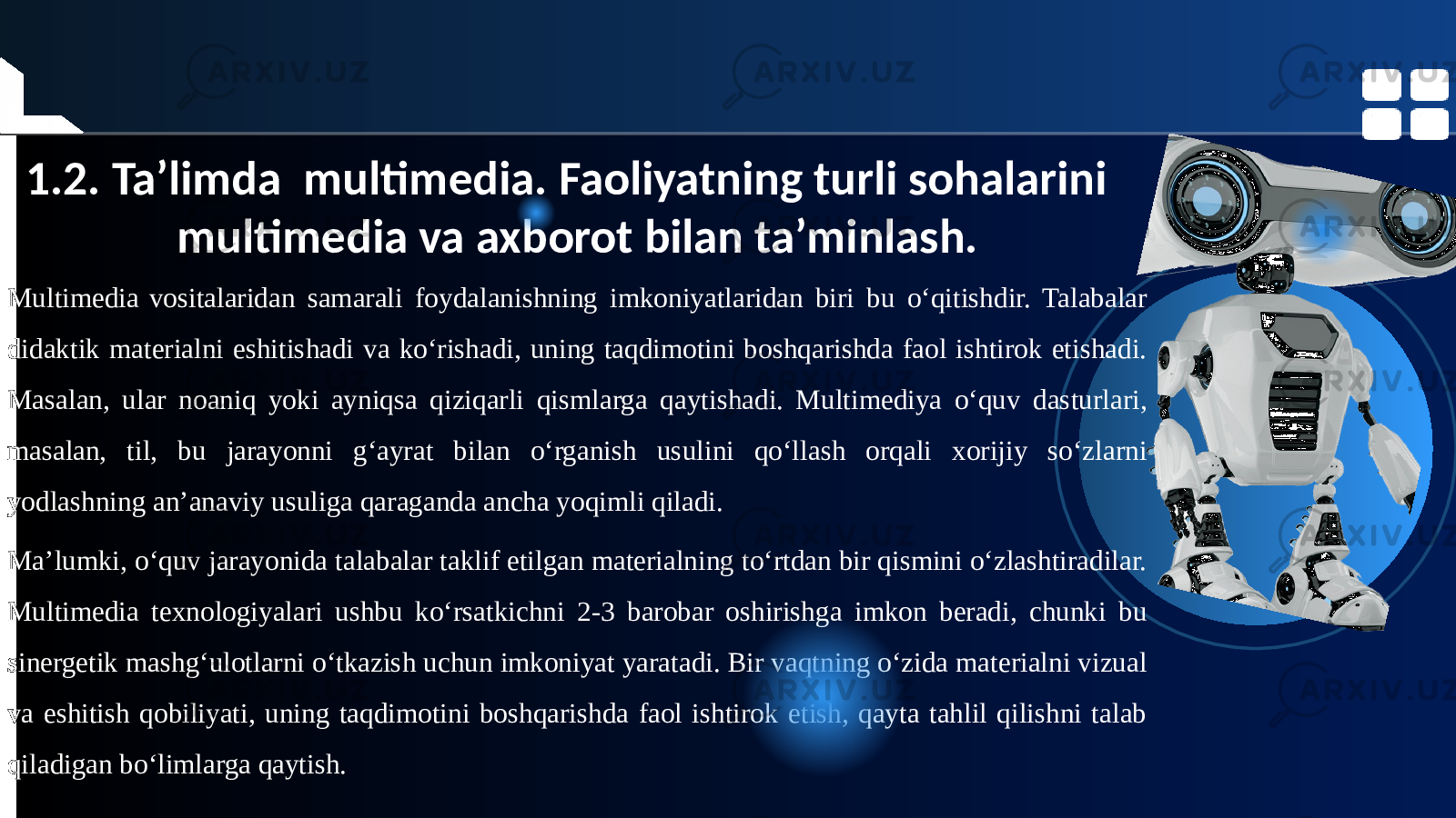 1.2. Ta’limda multimedia. Faoliyatning turli sohalarini multimedia va axborot bilan ta’minlash. Multimedia vositalaridan samarali foydalanishning imkoniyatlaridan biri bu o‘qitishdir. Talabalar didaktik materialni eshitishadi va ko‘rishadi, uning taqdimotini boshqarishda faol ishtirok etishadi. Masalan, ular noaniq yoki ayniqsa qiziqarli qismlarga qaytishadi. Multimediya o‘quv dasturlari, masalan, til, bu jarayonni g‘ayrat bilan o‘rganish usulini qo‘llash orqali xorijiy so‘zlarni yodlashning an’anaviy usuliga qaraganda ancha yoqimli qiladi. Ma’lumki, o‘quv jarayonida talabalar taklif etilgan materialning to‘rtdan bir qismini o‘zlashtiradilar. Multimedia texnologiyalari ushbu ko‘rsatkichni 2-3 barobar oshirishga imkon beradi, chunki bu sinergetik mashg‘ulotlarni o‘tkazish uchun imkoniyat yaratadi. Bir vaqtning o‘zida materialni vizual va eshitish qobiliyati, uning taqdimotini boshqarishda faol ishtirok etish, qayta tahlil qilishni talab qiladigan bo‘limlarga qaytish. 