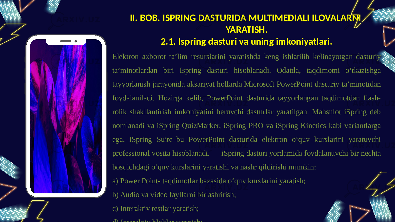 01 0302 04II. BOB. ISPRING DASTURIDA MULTIMEDIALI ILOVALARNI YARATISH. 2.1. Ispring dasturi va uning imkoniyatlari. Elektron axborot ta’lim resurslarini yaratishda keng ishlatilib kelinayotgan dasturiy ta’minotlardan biri Ispring dasturi hisoblanadi. Odatda, taqdimotni o‘tkazishga tayyorlanish jarayonida aksariyat hollarda Microsoft PowerPoint dasturiy ta’minotidan foydalaniladi. Hozirga kelib, PowerPoint dasturida tayyorlangan taqdimotdan flash- rolik shakllantirish imkoniyatini beruvchi dasturlar yaratilgan. Mahsulot iSpring deb nomlanadi va iSpring QuizMarker, iSpring PRO va iSpring Kinetics kabi variantlarga ega. iSpring Suite–bu PowerPoint dasturida elektron o‘quv kurslarini yaratuvchi professional vosita hisoblanadi. iSpring dasturi yordamida foydalanuvchi bir nechta bosqichdagi o‘quv kurslarini yaratishi va nashr qildirishi mumkin: a) Power Point- taqdimotlar bazasida o‘quv kurslarini yaratish; b) Audio va video fayllarni birlashritish; c) Interaktiv testlar yaratish; d) Interaktiv bloklar yaratish; e) Masofaviy ta’lim tizimi uchun ma’lumotlar tayyorlash. 