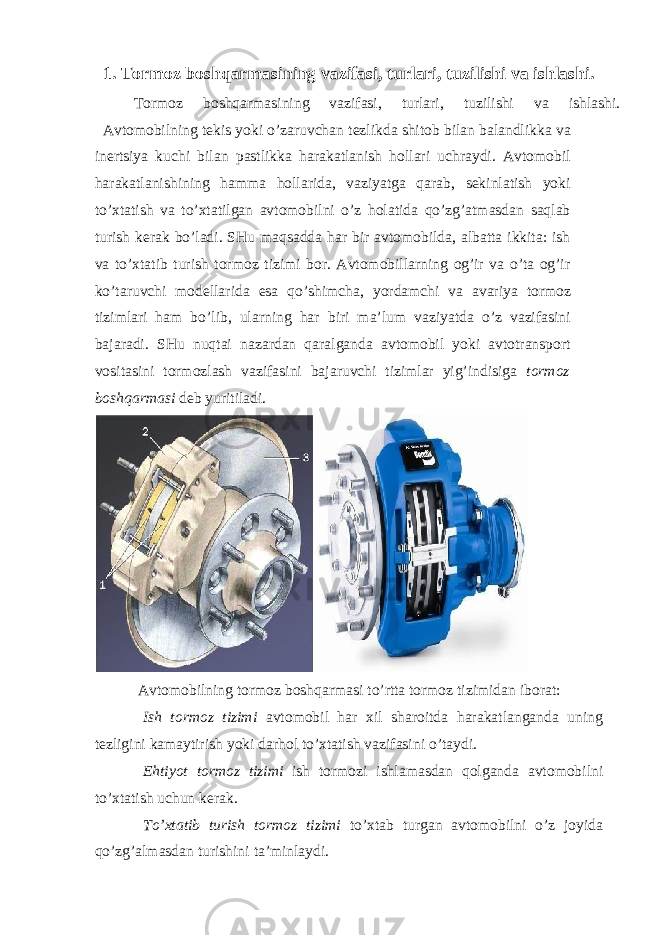 1. Tormoz boshqarmasining vazifasi, turlari, tuzilishi va ishlashi. Tormoz boshqarmasining vazifasi, turlari, tuzilishi va ishlashi. Avtomobilning tekis yoki o’zaruvchan tezlikda shitob bilan balandlikka va inertsiya kuchi bilan pastlikka harakatlanish hollari uchraydi. Avtomobil harakatlanishining hamma hollarida, vaziyatga qarab, sekinlatish yoki to’xtatish va to’xtatilgan avtomobilni o’z holatida qo’zg’atmasdan saqlab turish kerak bo’ladi. SHu maqsadda har bir avtomobilda, albatta ikkita: ish va to’xtatib turish tormoz tizimi bor. Avtomobillarning og’ir va o’ta og’ir ko’taruvchi modellarida esa qo’shimcha, yordamchi va avariya tormoz tizimlari ham bo’lib, ularning har biri ma’lum vaziyatda o’z vazifasini bajaradi. SHu nuqtai nazardan qaralganda avtomobil yoki avtotransport vositasini tormozlash vazifasini bajaruvchi tizimlar yig’indisiga tormoz boshqarmasi deb yuritiladi. Avtomobilning tormoz boshqarmasi to’rtta tormoz tizimidan iborat: Ish tormoz tizimi avtomobil har xil sharoitda harakatlanganda uning tezligini kamaytirish yoki darhol to’xtatish vazifasini o’taydi. Ehtiyot tormoz tizimi ish tormozi ishlamasdan qolganda avtomobilni to’xtatish uchun kerak. To’xtatib turish tormoz tizimi to’xtab turgan avtomobilni o’z joyida qo’zg’almasdan turishini ta’minlaydi. 