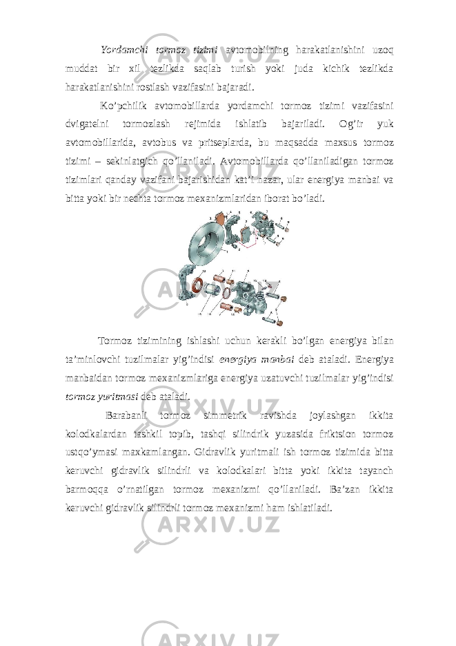  Yordamchi tormoz tizimi avtomobilning harakatlanishini uzoq muddat bir xil tezlikda saqlab turish yoki juda kichik tezlikda harakatlanishini rostlash vazifasini bajaradi. Ko’pchilik avtomobillarda yordamchi tormoz tizimi vazifasini dvigatelni tormozlash rejimida ishlatib bajariladi. Og’ir yuk avtomobillarida, avtobus va pritseplarda, bu maqsadda maxsus tormoz tizimi – sekinlatgich qo’llaniladi. Avtomobillarda qo’llaniladigan tormoz tizimlari qanday vazifani bajarishidan kat’i nazar, ular energiya manbai va bitta yoki bir nechta tormoz mexanizmlaridan iborat bo’ladi. Tormoz tizimining ishlashi uchun kerakli bo’lgan energiya bilan ta’minlovchi tuzilmalar yig’indisi energiya manbai deb ataladi. Energiya manbaidan tormoz mexanizmlariga energiya uzatuvchi tuzilmalar yig’indisi tormoz yuritmasi deb ataladi. Barabanli tormoz simmetrik ravishda joylashgan ikkita kolodkalardan tashkil topib, tashqi silindrik yuzasida friktsion tormoz ustqo’ymasi maxkamlangan. Gidravlik yuritmali ish tormoz tizimida bitta keruvchi gidravlik silindrli va kolodkalari bitta yoki ikkita tayanch barmoqqa o’rnatilgan tormoz mexanizmi qo’llaniladi. Ba’zan ikkita keruvchi gidravlik silindrli tormoz mexanizmi ham ishlatiladi. 