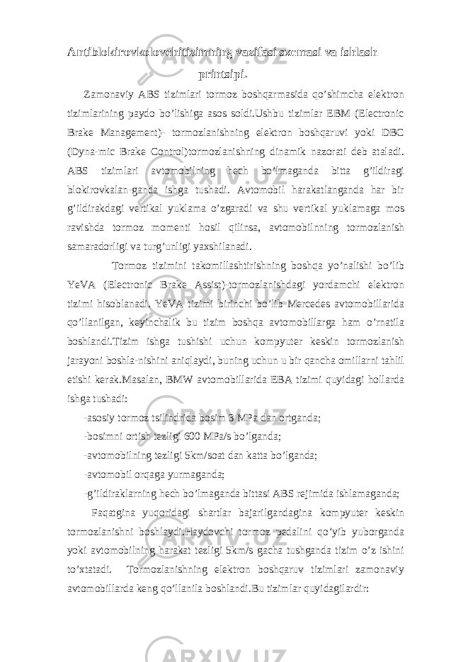 Antiblokirovkolovchitizimning vazifasi sxemasi va ishlash printsipi. Zamonaviy ABS tizimlari tormoz boshqarmasida qo’shimcha elektron tizimlarining paydo bo’lishiga asos soldi.Ushbu tizimlar EBM (Electronic Brake Management)- tormozlanishning elektron boshqaruvi yoki DBC (Dyna-mic Brake Control)tormozlanishning dinamik nazorati deb ataladi. ABS tizimlari avtomobilning hech bo’lmaganda bitta g’ildiragi blokirovkalan-ganda ishga tushadi. Avtomobil harakatlanganda har bir g’ildirakdagi vertikal yuklama o’zgaradi va shu vertikal yuklamaga mos ravishda tormoz momenti hosil qilinsa, avtomobilnning tormozlanish samaradorligi va turg’unligi yaxshilanadi. Tormoz tizimini takomillashtirishning boshqa yo’nalishi bo’lib YeVA (Electronic Brake Assist)-tormozlanishdagi yordamchi elektron tizimi hisoblanadi. YeVA tizimi birinchi bo’lib Mercedes avtomobillarida qo’llanilgan, keyinchalik bu tizim boshqa avtomobillarga ham o’rnatila boshlandi.Tizim ishga tushishi uchun kompyuter keskin tormozlanish jarayoni boshla-nishini aniqlaydi, buning uchun u bir qancha omillarni tahlil etishi kerak.Masalan, BMW avtomobillarida EBA tizimi quyidagi hollarda ishga tushadi: -asosiy tormoz tsilindrida bosim 3 MPa dan ortganda; -bosimni ortish tezligi 600 MPa/s bo’lganda; -avtomobilning tezligi 5km/soat dan katta bo’lganda; -avtomobil orqaga yurmaganda; -g’ildiraklarning hech bo’lmaganda bittasi ABS rejimida ishlamaganda; Faqatgina yuqoridagi shartlar bajarilgandagina kompyuter keskin tormozlanishni boshlaydi.Haydovchi tormoz pedalini qo’yib yuborganda yoki avtomobilning harakat tezligi 5km/s gacha tushganda tizim o’z ishini to’xtatadi. Tormozlanishning elektron boshqaruv tizimlari zamonaviy avtomobillarda keng qo’llanila boshlandi.Bu tizimlar quyidagilardir: 