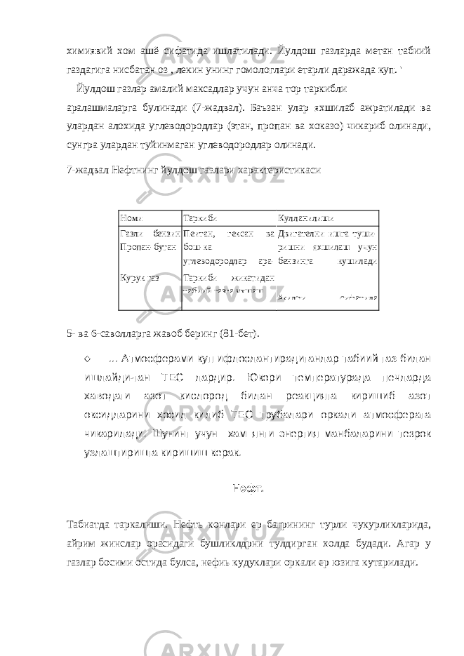 химиявий хом ашё сифатида ишлатилади. Йулдош газларда метан табиий газдагига нисбатан оз , лекин унинг гомологлари етарли даражада куп. &#39; Йулдош газлар амалий максадлар учун анча тор таркибли аралашмаларга булинади (7-жадвал). Баъзан улар яхшилаб ажратилади ва улардан алохида углеводородлар (этан, пропан ва хоказо) чикариб олинади, сунгра улардан туйинмаган углеводородлар олинади. 7-жадвал Нефтнинг йулдош газлари характеристикаси Номи Таркиби Кулланилиши Газли бензин Пропан-бутан Пеитан, гексан ва бош-ка углеводородлар ара- лашмаси Пропан ва Двигателни ишга туши- ришни яхшилаш учун бензинга кушилади Суюлтирилган газ Курук газ Таркиби жикатидан табиий газга ухшаш ёкилри сифатида 5- ва 6- саволларга жавоб беринг (81 -бет).  ... Атмосферами куп ифлослантирадиганлар табиий газ билан ишлайди-ган ТЕС лардир. Юкори температурада печларда хаводаги азот кислород билан реакцияга киришиб азот оксидларини хосил килиб ТЕС трубалари оркали атмосферага чикарилади. Шунинг учун хам янги энергия манбаларини тезрок узлаштиришга киришиш керак. Нефт . Табиатда таркалиши. Нефть конлари ер багрининг турли чукурликларида, айрим жинслар орасидаги бушликлдрни тулдирган холда будади. Агар у газлар босими остида булса, нефиь кудуклари оркали ер юзига кутарилади. 