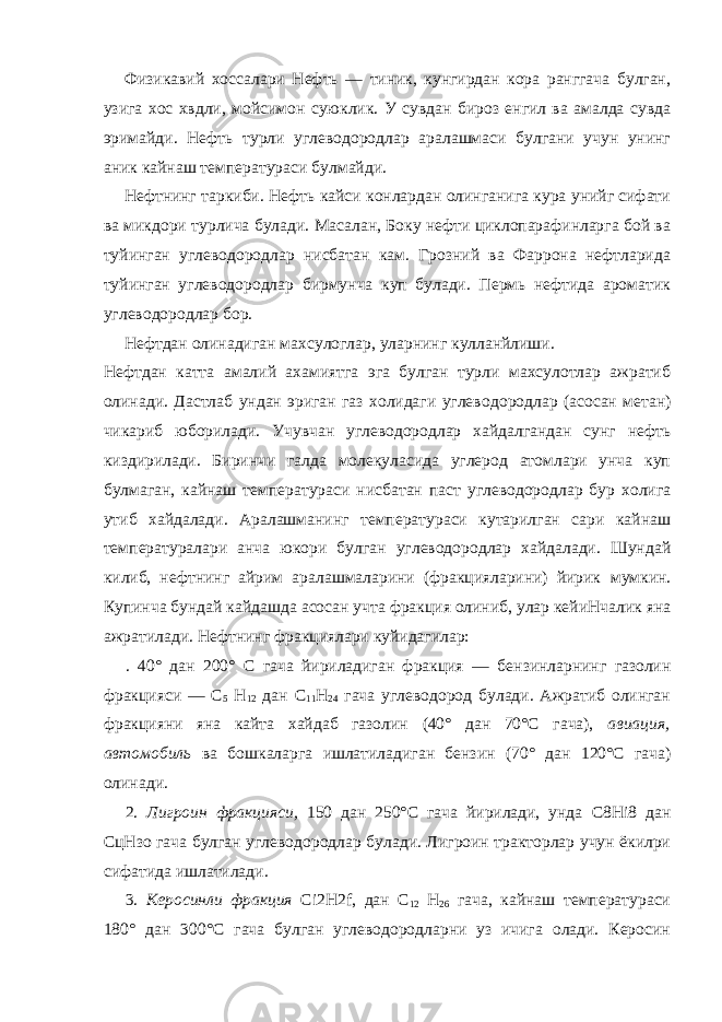 Физикавий хоссалари Нефть — тиник, кунгирдан кора ранггача булган, узига хос хвдли, мойсимон суюклик. У сувдан бироз енгил ва амалда сувда эримайди. Нефть турли углеводородлар аралашмаси булгани учун унинг аник кайнаш температураси булмайди. Нефтнинг таркиби. Нефть кайси конлардан олинганига кура унийг сифати ва микдори турлича булади. Масалан, Боку нефти циклопарафинларга бой ва туйинган углеводородлар нисбатан кам. Грозний ва Фаррона нефтларида туйинган углеводородлар бирмунча куп булади. Пермь нефтида ароматик углеводородлар бор. Нефтдан олинадиган махсулоглар, уларнинг кулланйлиши. Нефтдан катта амалий ахамиятга эга булган турли махсулотлар ажратиб олинади. Дастлаб ундан эриган газ холидаги углево дородлар (асосан метан) чикариб юборилади. Учувчан углеводородлар хайдалгандан сунг нефть киздирилади. Биринчи галда молекуласида углерод атомлари унча куп булмаган, кайнаш температураси нисбатан паст углеводородлар бур холига утиб хайдалади. Аралашманинг температураси кутарилган сари кай наш температуралари анча юкори булган углеводородлар хайдалади. Шундай килиб, нефтнинг айрим аралашмаларини (фракцияларини) йирик мумкин. Купинча бундай кайдашда асосан учта фракция олиниб, улар кейиНчалик яна ажратилади. Нефт нинг фракциялари куйидагилар: . 40° дан 200° С гача йириладиган фракция — бензинларнинг газолин фракцияси — C 5 H 12 дан С 11 Н 24 гача углеводород булади. Ажратиб олинган фракцияни яна кайта хайдаб газолин (40° дан 70°С гача), авиация, автомобиль ва бошкаларга ишлатиладиган бензин (70° дан 120°С гача) олинади. 2. Лигроин фракцияси, 150 дан 250°С гача йирилади, унда C 8 Hi 8 дан СцНзо гача булган углеводородлар булади. Лигроин тракторлар учун ёкилри сифатида ишлатилади. 3. Керосинли фракция Ci 2 H 2 f , дан С 12 Н 26 гача, кайнаш температураси 180° дан 300°С гача булган углеводородларни уз ичига олади. Керосин 