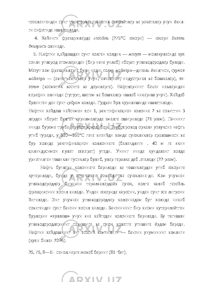 тозалангандан сунг тракторлар, реактив самолётлар ва ракеталар учун ёкил- ги сифатида ишлатилади. 4. Кейинги фракцияларда газойль (275°С юкори) — юкори дизель ёкилриси олинади. 5. Н.ефтни х,айдашдан сунг колган колдик — мазут — молеку ласида куп сонли углерод атомларидан (бир неча унлаб) иборат углеводородлар булади. Мазут хам фракцияларга були-нади: соляр мойлари — дизель ёкилгиси, сурков мойлари — (автотракторлар учун, авиацион, индустриал ва бошкалар), ва - зелин (косметик восита ва дориларга). Нефтларнинг баъзи навларидан парафин олинади (гугурт, шагам ва бошкалар ишлаб чикариш учун). Хайдаб булинган-дан сунг гудрон колади. Гудрон йул курилишида ишлатнлади. Нефтни хайдаш найсимон псч 1, рек-тификацион колонна 2 ва совитгич 3 лардан иборат булган курилмаларда амалга оширилади (21- раем). Печнинг ичида бурама труба (трубопровод) бор. Трубоп ровод оркали узлуксиз нефть утиб туради, у 300— 350°С гача кизийди хамда суюкликлар аралашмаси ва бур холида ректификацион коллоннага (баландлиги . 40 м га якин цилиндрсимон пулат аппа рат) утади. Унинг ичида кундаланг холда урнатилган тешикли тусиклар булиб, улар тарелка деб .аталади (22- раем). Нефть буглари колоннага берилади ва тешиклардан утиб юкорига кутарилади, бунда у аста-секин совийди ва суюклана-ди. Кам учувчан углеводородлар биринчи тарелкалардаёк суюк, холга келиб га зойль фракциясини хосил килади. Ундан юкорида керосин, ундан сунг эса лигроин йигилади. Энг учувчан углеводородлар колоннадам буг холида чикиб совигандан сунг бензин хосил килади. Бензиннинг бир кисми кутарилаётган бурларни «хуллаш» учун яна кайтадан колоннага берилади. Бу тегишли углеводородларнинг совишига ва суюк колатга утишига ёрдам беради. Нефтни хайдашнинг энг асосий камчилиги — бензин унумининг камлиги (купи билан 20 %). 26, 76, 8—1!- санол.чарга жавоб беринг (81-&#39;бет). 