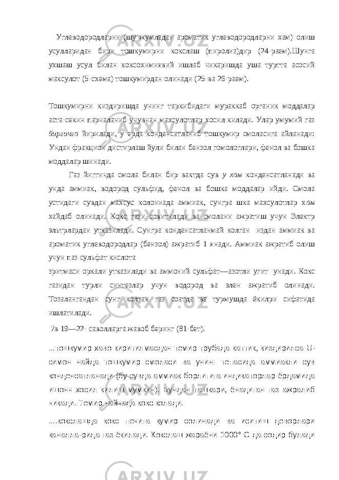 Углеводородларни (шу жумладан ароматик углеводородларни хам) олиш усулларидан бири тошкумирни кокслаш (пиролиз)дир (24- раем).Шунга ухшаш усул билан коксохимиявий ишлаб чикаришда уша туртта асосий максулот (5- схема) тошкумирдан олинади (25- ва 26- раем). Тошкумирни киздиришда унинг таркибидаги мураккаб органик моддалар аста-секин парчаланиб учувчан махсулотлар хосил килади. Улар умумий газ йиргичга йирилади, у ерда конденсатланиб тошкумир смоласига айланади: Ундан фракцион дистирлаш йули билан бензол гомологлари, фенол ва бошка моддалар шинади. Газ йиггичда смола билан бир вактда сув у хам конденсатланади ва унда аммиак, водород сульфид, фенол ва бошка моддалар ийди. Смола устидаги сувдан махсус колоннада аммиак, сунгра шка махсулотлар х ам хайдаб олинади. Кокс гази совитилади ва смолани ажратиш учун Электр эльтрлардан утказилади. Сунгра конденсатланмай колган издан аммиак ва ароматик углеводородлар (бензол) ажратиб 1 янади. Аммиак ажратиб олиш учун паз сульфат кислота зритмаси оркали утказилади ва аммоний сульфат — азотли угит унади. Кокс газидан турли синтезлар учун водород ва элен ажратиб олинади. Тозалангандан сунг колган газ соатда ва турмушда ёкилри сифатида ишлатилади. 7в 19—22- саволларга жавоб беринг (81- бет). ...тошкумир хаво киритилмасдан темир трубада каттик, киздирилса U - симон найда тошкумир смоласи ва унинг тепасида аммиакли сув конденсатланади (бу сувда аммиак борлигига индикаторлар ёрдамида ишонч хосил килиш мумкин). Бундан ташкари, ёнадиган газ ажралиб чикади. Темир найчада кокс колади. ....кокслашда кокс печига кумир солинади ва иситиш деворлари каналла-рида газ ёкилади. Кокслаш жараёни 1000° С да содир булади 