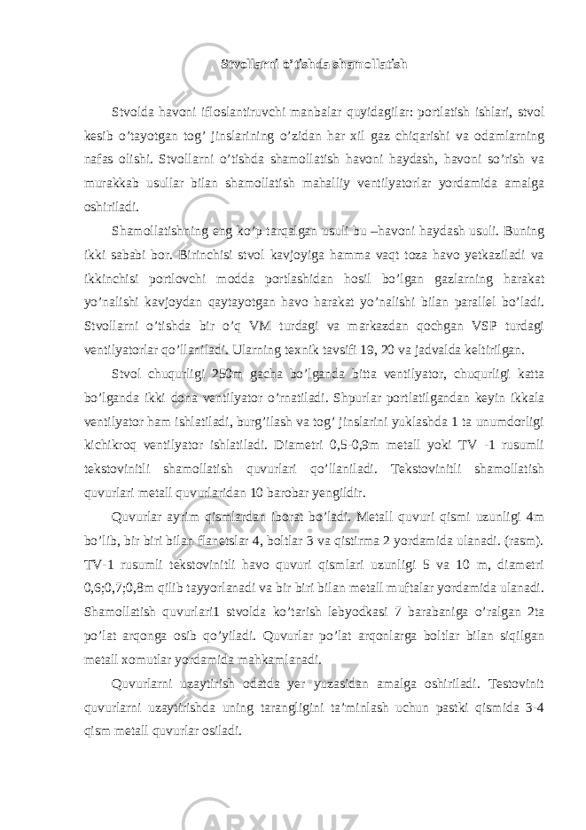 Stvollarni o’tishda shamollatish Stvolda havoni ifloslantiruvchi manbalar quyidagilar: portlatish ishlari, stvol kesib o’tayotgan tog’ jinslarining o’zidan har xil gaz chiqarishi va odamlarning nafas olishi. Stvollarni o’tishda shamollatish havoni haydash, havoni so’rish va murakkab usullar bilan shamollatish mahalliy ventilyatorlar yordamida amalga oshiriladi. Shamollatishning eng ko’p tarqalgan usuli bu –havoni haydash usuli. Buning ikki sababi bor. Birinchisi stvol kavjoyiga hamma vaqt toza havo yetkaziladi va ikkinchisi portlovchi modda portlashidan hosil bo’lgan gazlarning harakat yo’nalishi kavjoydan qaytayotgan havo harakat yo’nalishi bilan parallel bo’ladi. Stvollarni o’tishda bir o’q VM turdagi va markazdan qochgan VSP turdagi ventilyatorlar qo’llaniladi. Ularning texnik tavsifi 19, 20 va jadvalda keltirilgan. Stvol chuqurligi 250m gacha bo’lganda bitta ventilyator, chuqurligi katta bo’lganda ikki dona ventilyator o’rnatiladi. Shpurlar portlatilgandan keyin ikkala ventilyator ham ishlatiladi, burg’ilash va tog’ jinslarini yuklashda 1 ta unumdorligi kichikroq ventilyator ishlatiladi. Diametri 0,5-0,9m metall yoki TV -1 rusumli tekstovinitli shamollatish quvurlari qo’llaniladi. Tekstovinitli shamollatish quvurlari metall quvurlaridan 10 barobar yengildir. Quvurlar ayrim qismlardan iborat bo’ladi. Metall quvuri qismi uzunligi 4m bo’lib, bir biri bilan flanetslar 4, boltlar 3 va qistirma 2 yordamida ulanadi. (rasm). TV-1 rusumli tekstovinitli havo quvuri qismlari uzunligi 5 va 10 m, diametri 0,6;0,7;0,8m qilib tayyorlanadi va bir biri bilan metall muftalar yordamida ulanadi. Shamollatish quvurlari1 stvolda ko’tarish lebyodkasi 7 barabaniga o’ralgan 2ta po’lat arqonga osib qo’yiladi. Quvurlar po’lat arqonlarga boltlar bilan siqilgan metall xomutlar yordamida mahkamlanadi. Quvurlarni uzaytirish odatda yer yuzasidan amalga oshiriladi. Testovinit quvurlarni uzaytirishda uning tarangligini ta’minlash uchun pastki qismida 3-4 qism metall quvurlar osiladi. 