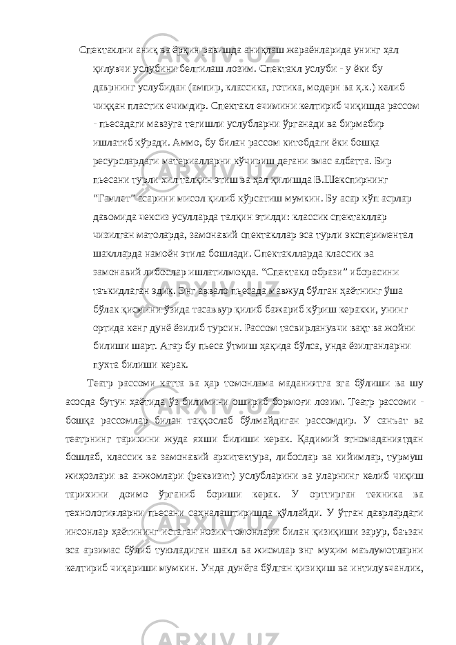 Спектаклни аниқ ва ёрқин равишда аниқлаш жараёнларида унинг ҳал қилувчи услубини белгилаш лозим. Спектакл услуби - у ёки бу даврнинг услубидан (ампир, классика, готика, модерн ва ҳ.к.) келиб чиққан пластик ечимдир. Спектакл ечимини келтириб чиқишда рассом - пьесадаги мавзуга тегишли услубларни ўрганади ва бирмабир ишлатиб кўради. Аммо, бу билан рассом китобдаги ёки бошқа ресурслардаги материалларни кўчириш дегани эмас албатта. Бир пьесани турли хил талқин этиш ва ҳал қилишда В.Шекспирнинг “Гамлет” асарини мисол қилиб кўрсатиш мумкин. Бу асар кўп асрлар давомида чексиз усулларда талқин этилди: классик спектакллар чизилган матоларда, замонавий спектакллар эса турли экспериментал шаклларда намоён этила бошлади. Спектаклларда классик ва замонавий либослар ишлатилмоқда. “Спектакл образи” иборасини таъкидлаган эдик. Энг аввало пьесада мавжуд бўлган ҳаётнинг ўша бўлак қисмини ўзида тасаввур қилиб бажариб кўриш керакки, унинг ортида кенг дунё ёзилиб турсин. Рассом тасвирланувчи вақт ва жойни билиши шарт. Агар бу пьеса ўтмиш ҳақида бўлса, унда ёзилганларни пухта билиши керак. Театр рассоми катта ва ҳар томонлама маданиятга эга бўлиши ва шу асосда бутун ҳаётида ўз билимини ошириб бормоғи лозим. Театр рассоми - бошқа рассомлар билан таққослаб бўлмайдиган рассомдир. У санъат ва театрнинг тарихини жуда яхши билиши керак. Қадимий этномаданиятдан бошлаб, классик ва замонавий архитектура, либослар ва кийимлар, турмуш жиҳозлари ва анжомлари (реквизит) услубларини ва уларнинг келиб чиқиш тарихини доимо ўрганиб бориши керак. У орттирган техника ва технологияларни пьесани саҳналаштиришда қўллайди. У ўтган даврлардаги инсонлар ҳаётининг истаган нозик томонлари билан қизиқиши зарур, баъзан эса арзимас бўлиб туюладиган шакл ва жисмлар энг муҳим маълумотларни келтириб чиқариши мумкин. Унда дунёга бўлган қизиқиш ва интилувчанлик, 