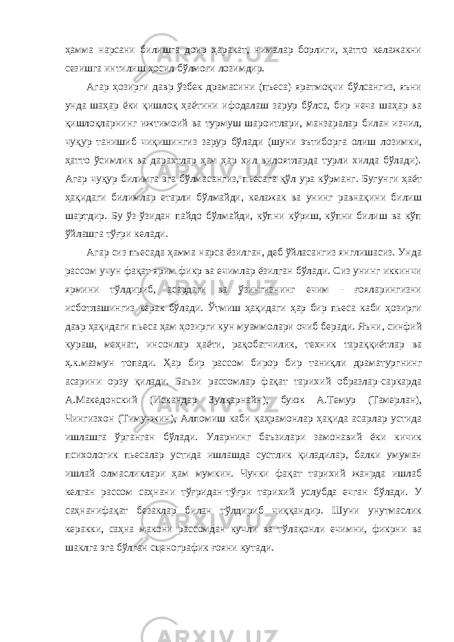 ҳамма нарсани билишга доир ҳаракат, нималар борлиги, ҳатто келажакни сезишга интилиш ҳосил бўлмоғи лозимдир. Агар ҳозирги давр ўзбек драмасини (пъеса) яратмоқчи бўлсангиз, яъни унда шаҳар ёки қишлоқ ҳаётини ифодалаш зарур бўлса, бир неча шаҳар ва қишлоқларнинг ижтимоий ва турмуш шароитлари, манзаралар билан изчил, чуқур танишиб чиқишингиз зарур бўлади (шуни эътиборга олиш лозимки, ҳатто ўсимлик ва дарахтлар ҳам ҳар хил вилоятларда турли хилда бўлади). Агар чуқур билимга эга бўлмасангиз, пьесага қўл ура кўрманг. Бугунги ҳаёт ҳақидаги билимлар етарли бўлмайди, келажак ва унинг равнақини билиш шартдир. Бу ўз-ўзидан пайдо бўлмайди, кўпни кўриш, кўпни билиш ва кўп ўйлашга тўғри келади. Агар сиз пъесада ҳамма нарса ёзилган, деб ўйласангиз янглишасиз. Унда рассом учун фақат ярим фикр ва ечимлар ёзилган бўлади. Сиз унинг иккинчи ярмини тўлдириб, асардаги ва ўзингизнинг ечим - ғояларингизни исботлашингиз керак бўлади. Ўтмиш ҳақидаги ҳар бир пьеса каби ҳозирги давр ҳақидаги пьеса ҳам ҳозирги кун муаммолари очиб беради. Яъни, синфий кураш, меҳнат, инсонлар ҳаёти, рақобатчилик, техник тараққиётлар ва ҳ.к.мазмун топади. Ҳар бир рассом бирор бир таниқли драматургнинг асарини орзу қилади. Баъзи рассомлар фақат тарихий образлар-саркарда А.Македонский (Искандар Зулқарнайн), буюк А.Темур (Тамерлан), Чингизхон (Тимучжин), Алпомиш каби қаҳрамонлар ҳақида асарлар устида ишлашга ўрганган бўлади. Уларнинг баъзилари замонавий ёки кичик психологик пьесалар устида ишлашда сустлик қиладилар, балки умуман ишлай олмасликлари ҳам мумкин. Чунки фақат тарихий жанрда ишлаб келган рассом саҳнани тўғридан-тўғри тарихий услубда ечган бўлади. У саҳнанифақат безаклар билан тўлдириб чиққандир. Шуни унутмаслик керакки, саҳна макони рассомдан кучли ва тўлақонли ечимни, фикрни ва шаклга эга бўлган сценографик ғояни кутади. 