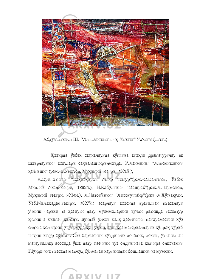 Абдумаликов Ш. ”Алпомишнинг қайтиши”У.Азим (эскиз) Ҳозирда ўзбек саҳналарида кўпгина атоқли драматурглар ва шоирларнинг асарлари саҳналаштирилмоқда. У.Азимнинг “Алпомишнинг қайтиши” (реж.-В.Умаров, Муқимий театри, 2001й.), А.Ориповнинг ”Соҳибқирон Амир Темур”(реж.-О.Салимов, Ўзбек Миллий Акад.театри, 1996й.), Н.Қобулнинг “Машраб”(реж.А.Пармонов, Муқимий театри, 2004й.), А.Навоийнинг “Лисонуттайр”(реж.-А.Хўжақули, Ўзб.Мил.академ.театри, 2007й.) асарлари асосида яратилган пьесалари ўтмиш тарихи ва ҳозирги давр муаммоларини кучли равишда тасаввур қилишга хизмат қилади. Бундай улкан халқ ҳаётининг панорамасини кўз олдига келтириш учун жуда кўп ўқиш, айниқса материалларни кўпроқ кўриб чиқиш зарур бўлади. Сиз барчасини кўрдингиз деяйлик, лекин, ўрганилган материаллар асосида ўша давр ҳаётини кўз олдингизга келтира оласизми? Шундагина пьесада мавжуд бўлмаган картинадан бошлашингиз мумкин. 