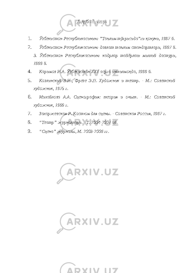 Адабиётлар: 1. Ўзбекистон Республикасининг ”Таълим тўғрисида”ги қонуни, 1997 й. 2. Ўзбекистон Республикасининг давлат таълим стандартлари, 1997 й. 3. Ўзбекистон Республикасининг кадрлар тайёрлаш миллий дастури, 1999 й. 4. Каримов И.А. Ўзбекистон ХХ1 асрга интилмоқда, 1999 й. 5. Козлинский В.И., Фрезе Э.П. Художник и театр. - М.: Советский художник, 1975 г. 6. Михайлова А.А. Сценография: теория и опыт. - М.: Советский художник, 1999 г. 7. Захаржевская Р. Костюм для сцены. - Советская Россия, 1967 г. 8. “Театр” журналлари. - Т. 2004-2007 йй. 9. “Сцена” журналы, М. 2003-2006 гг. 