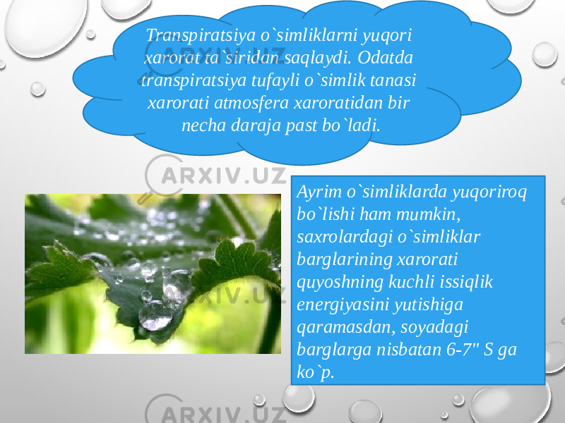 Transpiratsiya o`simliklarni yuqori xarorat ta`siridan saqlaydi. Odatda transpiratsiya tufayli o`simlik tanasi xarorati atmosfera xaroratidan bir necha daraja past bo`ladi. Ayrim o`simliklarda yuqoriroq bo`lishi ham mumkin, saxrolardagi o`simliklar barglarining xarorati quyoshning kuchli issiqlik energiyasini yutishiga qaramasdan, soyadagi barglarga nisbatan 6-7&#34; S ga ko`p. 