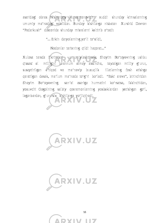 asaridagi obraz Nishonboy Hurzamonovich xuddi shunday kimsalarning umumiy ma’nodagi vakilidar. Bunday kishilarga nisbatan Xurshid Davron “Padarkush” dostonida shunday misralarni keltirib о‘tadi: “... Erkin daryolarning yо‘li tо‘sildi, Nodonlar tarixning qildi haqorat...” Xulosa tarzda fikrimizni umumiylashtirsak, Shoyim Bо‘tayevning ushbu qissasi el milligini tarannum etmay aksincha, toptalgan milliy g‘urur, susaytirilgan e’tiqod va ma’naviy buzuqlik illatlarning fosh etishga qaratilgan desak, ma’lum ma’noda tо‘g‘ri bо‘ladi. “Eski arava”, birinchidan Shoyim Bо‘tayevning san’ai asariga hurmatini kо‘rsatsa, ikkinchidan, yozuvchi Gogolning salbiy qaxramonlarning yozbeklardan yetishgan gо‘l, laganbardor, g‘urursiz kishilarga yо‘liqtiradi. 16 