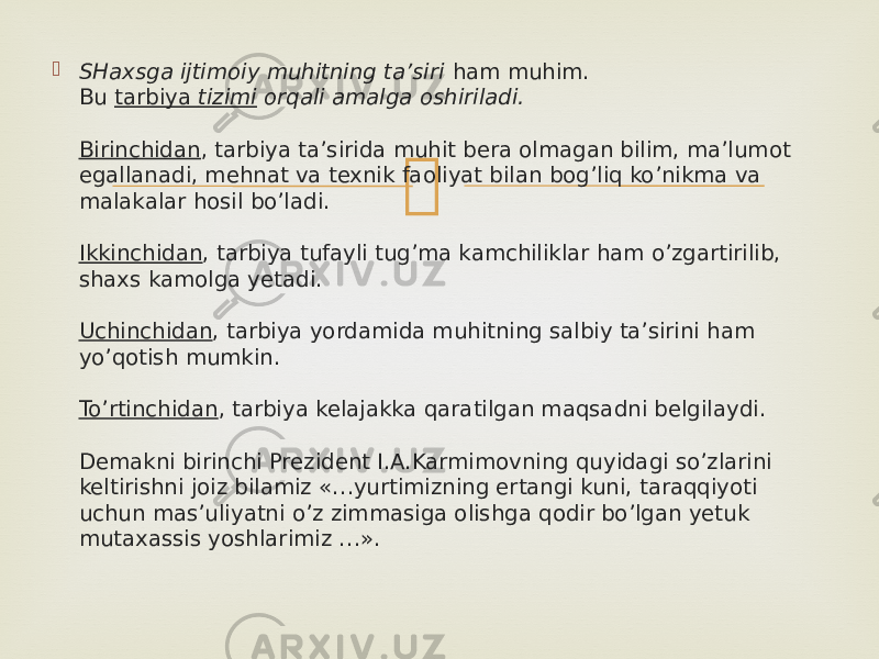  SHaxsga ijtimoiy muhitning ta’siri  ham muhim. Bu  tarbiya  tizimi  orqali amalga oshiriladi. Birinchidan , tarbiya ta’sirida muhit bera olmagan bilim, ma’lumot egallanadi, mehnat va texnik faoliyat bilan bog’liq ko’nikma va malakalar hosil bo’ladi. Ikkinchidan , tarbiya tufayli tug’ma kamchiliklar ham o’zgartirilib, shaxs kamolga yetadi. Uchinchidan , tarbiya yordamida muhitning salbiy ta’sirini ham yo’qotish mumkin. To’rtinchidan , tarbiya kelajakka qaratilgan maqsadni belgilaydi. Demakni birinchi Prezident I.A.Karmimovning quyidagi so’zlarini keltirishni joiz bilamiz «…yurtimizning ertangi kuni, taraqqiyoti uchun mas’uliyatni o’z zimmasiga olishga qodir bo’lgan yetuk mutaxassis yoshlarimiz …». 