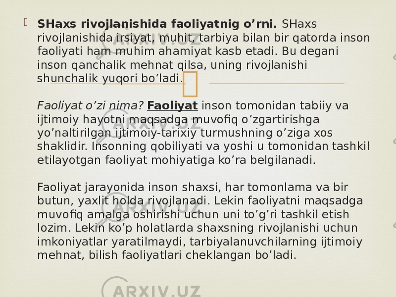  SHaxs rivojlanishida faoliyatnig o’rni.  SHaxs rivojlanishida irsiyat, muhit, tarbiya bilan bir qatorda inson faoliyati ham muhim ahamiyat kasb etadi. Bu degani inson qanchalik mehnat qilsa, uning rivojlanishi shunchalik yuqori bo’ladi. Faoliyat o’zi nima?   Faoliyat  inson tomonidan tabiiy va ijtimoiy hayotni maqsadga muvofiq o’zgartirishga yo’naltirilgan ijtimoiy-tarixiy turmushning o’ziga xos shaklidir. Insonning qobiliyati va yoshi u tomonidan tashkil etilayotgan faoliyat mohiyatiga ko’ra belgilanadi. Faoliyat jarayonida inson shaxsi, har tomonlama va bir butun, yaxlit holda rivojlanadi. Lekin faoliyatni maqsadga muvofiq amalga oshirishi uchun uni to’g’ri tashkil etish lozim. Lekin ko’p holatlarda shaxsning rivojlanishi uchun imkoniyatlar yaratilmaydi, tarbiyalanuvchilarning ijtimoiy mehnat, bilish faoliyatlari cheklangan bo’ladi. 