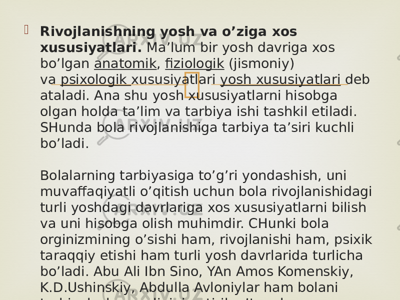  Rivojlanishning yosh va o’ziga xos xususiyatlari.  Ma’lum bir yosh davriga xos bo’lgan  anatomik ,  fiziologik  (jismoniy) va  psixologik  xususiyatlari  yosh xususiyatlari  deb ataladi. Ana shu yosh xususiyatlarni hisobga olgan holda ta’lim va tarbiya ishi tashkil etiladi. SHunda bola rivojlanishiga tarbiya ta’siri kuchli bo’ladi. Bolalarning tarbiyasiga to’g’ri yondashish, uni muvaffaqiyatli o’qitish uchun bola rivojlanishidagi turli yoshdagi davrlariga xos xususiyatlarni bilish va uni hisobga olish muhimdir. CHunki bola orginizmining o’sishi ham, rivojlanishi ham, psixik taraqqiy etishi ham turli yosh davrlarida turlicha bo’ladi. Abu Ali Ibn Sino, YAn Amos Komenskiy, K.D.Ushinskiy, Abdulla Avloniylar ham bolani tarbiyalash zarurligini uqtirib o’tganlar. 