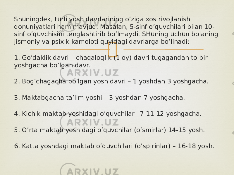 Shuningdek, turli yosh davrlarining o’ziga xos rivojlanish qonuniyatlari ham mavjud. Masalan, 5-sinf o’quvchilari bilan 10- sinf o’quvchisini tenglashtirib bo’lmaydi. SHuning uchun bolaning jismoniy va psixik kamoloti quyidagi davrlarga bo’linadi: 1. Go’daklik davri – chaqaloqlik (1 oy) davri tugagandan to bir yoshgacha bo’lgan davr. 2. Bog’chagacha bo’lgan yosh davri – 1 yoshdan 3 yoshgacha. 3. Maktabgacha ta’lim yoshi – 3 yoshdan 7 yoshgacha. 4. Kichik maktab yoshidagi o’quvchilar –7-11-12 yoshgacha. 5. O’rta maktab yoshidagi o’quvchilar (o’smirlar) 14-15 yosh. 6. Katta yoshdagi maktab o’quvchilari (o’spirinlar) – 16-18 yosh. 