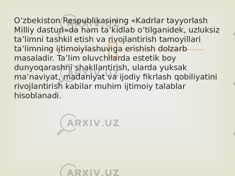 O’zbekiston Respublikasining «Kadrlar tayyorlash Milliy dasturi»da ham ta’kidlab o’tilganidek, uzluksiz ta’limni tashkil etish va rivojlantirish tamoyillari ta’limning ijtimoiylashuviga erishish dolzarb masaladir. Ta’lim oluvchilarda estetik boy dunyoqarashni shakllantirish, ularda yuksak ma’naviyat, madaniyat va ijodiy fikrlash qobiliyatini rivojlantirish kabilar muhim ijtimoiy talablar hisoblanadi. 