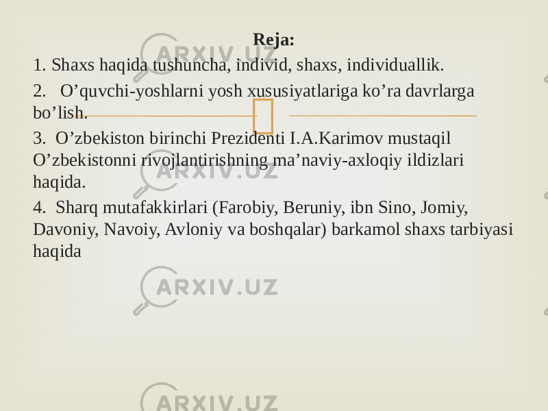  Reja: 1. Shaxs haqida tushuncha, individ, shaxs, individuallik. 2. O’quvchi-yoshlarni yosh xususiyatlariga ko’ra davrlarga bo’lish. 3. O’zbekiston birinchi Prezidenti I.A.Karimov mustaqil O’zbekistonni rivojlantirishning ma’naviy-axloqiy ildizlari haqida. 4. Sharq mutafakkirlari (Farobiy, Beruniy, ibn Sino, Jomiy, Davoniy, Navoiy, Avloniy va boshqalar) barkamol shaxs tarbiyasi haqida 