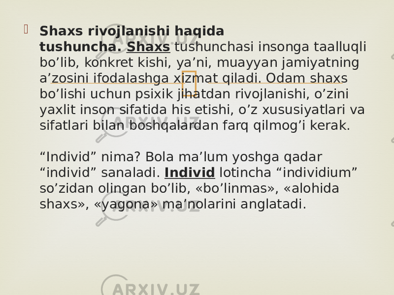  Shaxs rivojlanishi haqida tushuncha.  Shaxs  tushunchasi insonga taalluqli bo’lib, konkret kishi, ya’ni, muayyan jamiyatning a’zosini ifodalashga xizmat qiladi. Odam shaxs bo’lishi uchun psixik jihatdan rivojlanishi, o’zini yaxlit inson sifatida his etishi, o’z xususiyatlari va sifatlari bilan boshqalardan farq qilmog’i kerak. “Individ” nima? Bola ma’lum yoshga qadar “individ” sanaladi.  Individ  lotincha “individium” so’zidan olingan bo’lib, «bo’linmas», «alohida shaxs», «yagona» ma’nolarini anglatadi. 