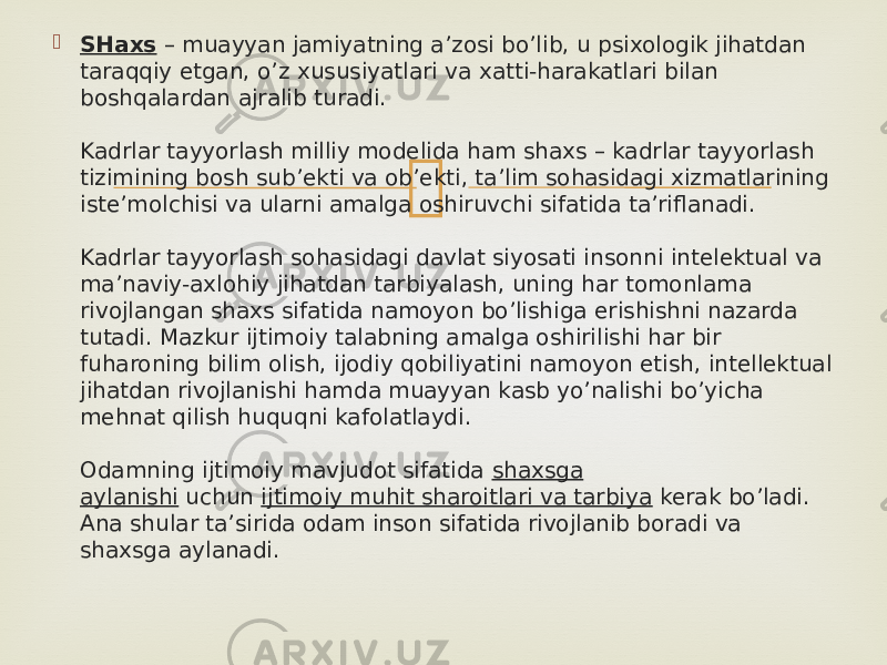  SHaxs  – muayyan jamiyatning a’zosi bo’lib, u psixologik jihatdan taraqqiy etgan, o’z xususiyatlari va xatti-harakatlari bilan boshqalardan ajralib turadi. Kadrlar tayyorlash milliy modelida ham shaxs – kadrlar tayyorlash tizimining bosh sub’ekti va ob’ekti, ta’lim sohasidagi xizmatlarining iste’molchisi va ularni amalga oshiruvchi sifatida ta’riflanadi. Kadrlar tayyorlash sohasidagi davlat siyosati insonni intelektual va ma’naviy-axlohiy jihatdan tarbiyalash, uning har tomonlama rivojlangan shaxs sifatida namoyon bo’lishiga erishishni nazarda tutadi. Mazkur ijtimoiy talabning amalga oshirilishi har bir fuharoning bilim olish, ijodiy qobiliyatini namoyon etish, intellektual jihatdan rivojlanishi hamda muayyan kasb yo’nalishi bo’yicha mehnat qilish huquqni kafolatlaydi. Odamning ijtimoiy mavjudot sifatida  shaxsga aylanishi  uchun  ijtimoiy muhit sharoitlari va tarbiya  kerak bo’ladi. Ana shular ta’sirida odam inson sifatida rivojlanib boradi va shaxsga aylanadi. 