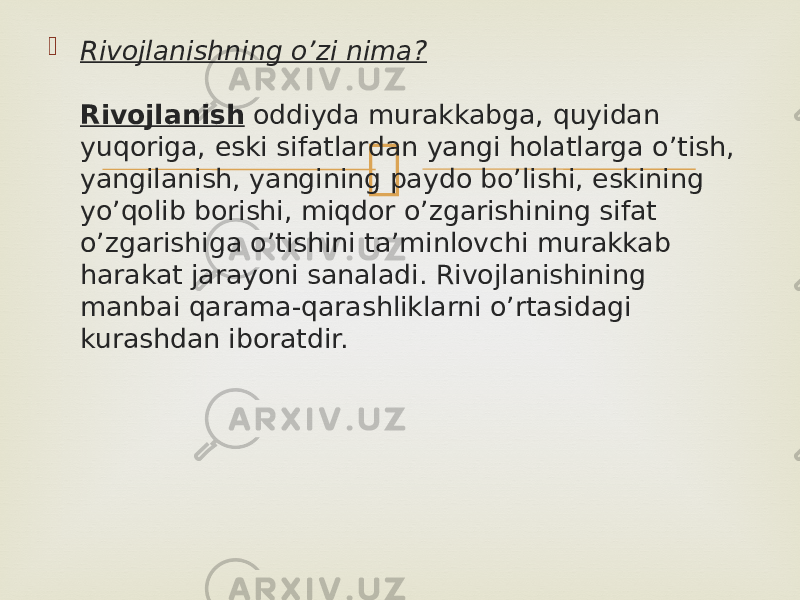  Rivojlanishning o’zi nima? Rivojlanish  oddiyda murakkabga, quyidan yuqoriga, eski sifatlardan yangi holatlarga o’tish, yangilanish, yangining paydo bo’lishi, eskining yo’qolib borishi, miqdor o’zgarishining sifat o’zgarishiga o’tishini ta’minlovchi murakkab harakat jarayoni sanaladi. Rivojlanishining manbai qarama-qarashliklarni o’rtasidagi kurashdan iboratdir. 