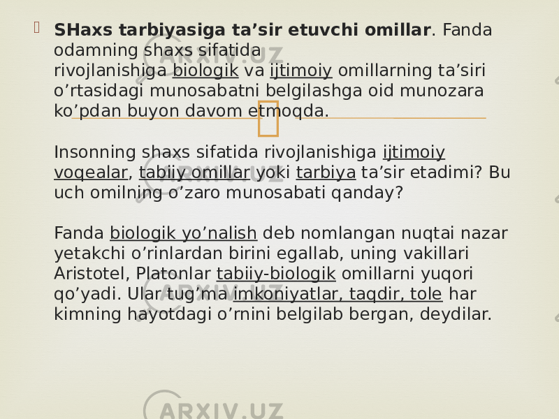  SHaxs tarbiyasiga ta’sir etuvchi omillar . Fanda odamning shaxs sifatida rivojlanishiga  biologik  va  ijtimoiy  omillarning ta’siri o’rtasidagi munosabatni belgilashga oid munozara ko’pdan buyon davom etmoqda. Insonning shaxs sifatida rivojlanishiga  ijtimoiy voqealar ,  tabiiy omillar  yoki  tarbiya  ta’sir etadimi? Bu uch omilning o’zaro munosabati qanday? Fanda  biologik yo’nalish  deb nomlangan nuqtai nazar yetakchi o’rinlardan birini egallab, uning vakillari Aristotel, Platonlar  tabiiy-biologik  omillarni yuqori qo’yadi. Ular tug’ma  imkoniyatlar, taqdir, tole  har kimning hayotdagi o’rnini belgilab bergan, deydilar. 