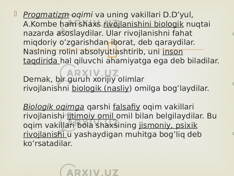  Progmatizm  oqimi  va uning vakillari D.D’yul, A.Kombe ham shaxs  rivojlanishini biologik  nuqtai nazarda asoslaydilar. Ular rivojlanishni fahat miqdoriy o’zgarishdan iborat, deb qaraydilar. Naslning rolini absolyutlashtirib, uni  inson taqdirida  hal qiluvchi ahamiyatga ega deb biladilar. Demak, bir guruh xorijiy olimlar rivojlanishni  biologik (nasliy ) omilga bog’laydilar. Biologik oqimga  qarshi  falsafiy  oqim vakillari rivojlanishi  ijtimoiy omil  omil bilan belgilaydilar. Bu oqim vakillari bola shaxsining  jismoniy, psixik rivojlanishi  u yashaydigan muhitga bog’liq deb ko’rsatadilar. 