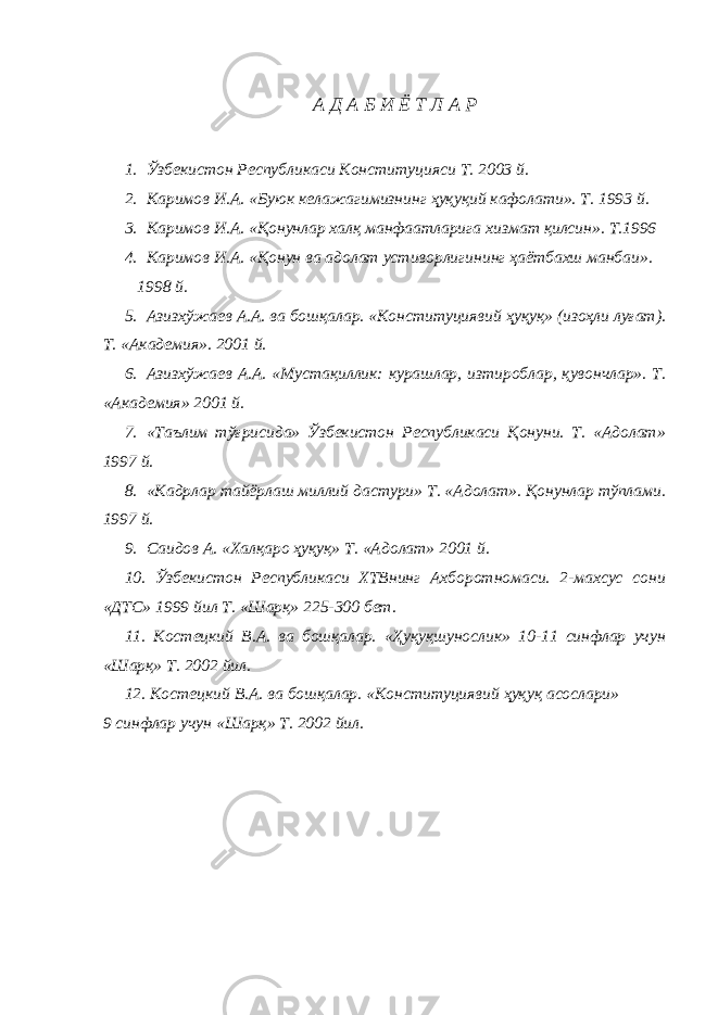 А Д А Б И Ё Т Л А Р 1. Ўзбекистон Республикаси Конституцияси Т. 2003 й. 2. Каримов И.А. «Буюк келажагимизнинг ҳуқуқий кафолати». Т. 1993 й. 3. Каримов И.А. «Қонунлар халқ манфаатларига хизмат қилсин». Т.1996 4. Каримов И.А. «Қонун ва адолат устиворлигининг ҳаётбахш манбаи». 1998 й. 5. Азизхўжаев А.А. ва бошқалар. «Конституциявий ҳуқуқ» (изоҳли луғат). Т. «Академия». 2001 й. 6. Азизхўжаев А.А. «Мустақиллик: курашлар, изтироблар, қувончлар». Т. «Академия» 2001 й. 7. «Таълим тўғрисида» Ўзбекистон Республикаси Қонуни. Т. «Адолат» 1997 й. 8. «Кадрлар тайёрлаш миллий дастури» Т. «Адолат». Қонунлар тўплами. 1997 й. 9. Саидов А. «Халқаро ҳуқуқ» Т. «Адолат» 2001 й. 10. Ўзбекистон Республикаси ХТВнинг Ахборотномаси. 2-махсус сони «ДТС» 1999 йил Т. «Шарқ» 225-300 бет. 11. Костецкий В.А. ва бошқалар. «Ҳуқуқшунослик» 10-11 синфлар учун «Шарқ» Т. 2002 йил. 12. Костецкий В.А. ва бошқалар. «Конституциявий ҳуқуқ асослари» 9 синфлар учун «Шарқ» Т. 2002 йил. 