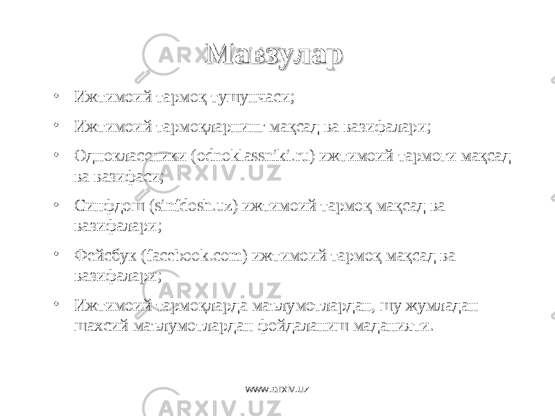 МавзуларМавзулар • Ижтимоий тармоқ тушунчаси ; • Ижтимоий тармоқларнинг мақсад ва вазифалари ; • Одноклассники (odnoklassniki.ru) ижтимоий тармоғи мақсад ва вазифаси; • Синфдош (sinfdosh.uz) ижтимоий тармоқ мақсад ва вазифалари; • Фейсбук (facebook.com) ижтимоий тармоқ мақсад ва вазифалари; • Ижтимоий тармоқларда маълумотлардан, шу жумладан шахсий маълумотлардан фойдаланиш маданияти. www.arxiv.uz 