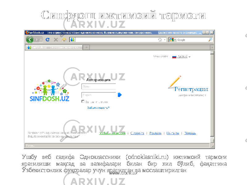 Синфдош ижтимоий тармоғи Ушбу веб саҳифа Одноклассники (odnoklasniki.ru) ижтимоий тармоғи яратилиши мақсад ва вазифалари билан бир хил бўлиб, фақатгина Ўзбекистонлик фуқоралар учун яратилган ва мослаштирилган www.arxiv.uz 