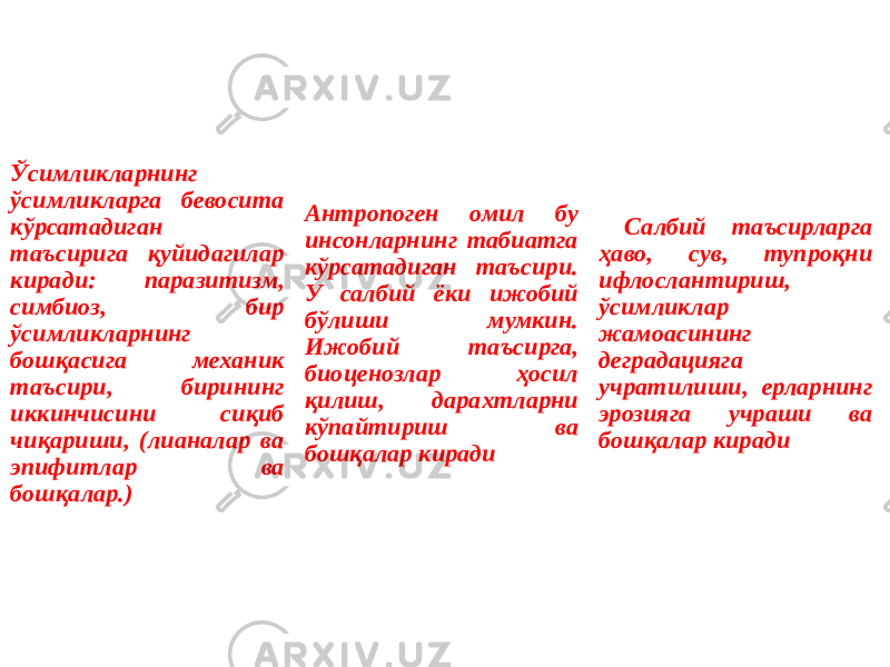 Ўсимликларнинг ўсимликларга бевосита кўрсатадиган таъсирига қуйидагилар киради: паразитизм, симбиоз, бир ўсимликларнинг бошқасига механик таъсири, бирининг иккинчисини сиқиб чиқариши, (лианалар ва эпифитлар ва бошқалар.) Антропоген омил бу инсонларнинг табиатга кўрсатадиган таъсири. У салбий ёки ижобий бўлиши мумкин. Ижобий таъсирга, биоценозлар ҳосил қилиш, дарахтларни кўпайтириш ва бошқалар киради Салбий таъсирларга ҳаво, сув, тупроқни ифлослантириш, ўсимликлар жамоасининг деградацияга учратилиши, ерларнинг эрозияга учраши ва бошқалар киради 