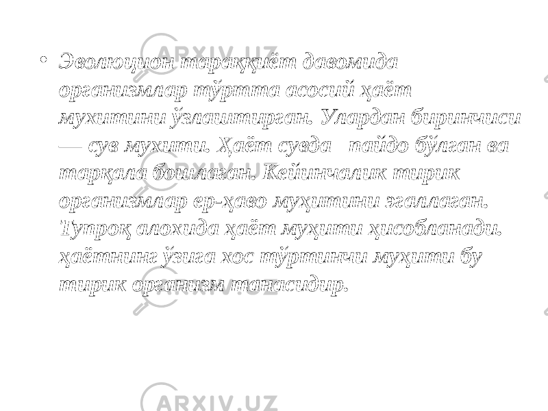 • Эволюцион тараққиёт давомида организмлар тўртта асосий ҳаёт муxитини ўзлаштирган. Улардан биринчиси — сув муxити. Ҳаёт сувда пайдо бўлган ва тарқала бошлаган. Кейинчалик тирик организмлар ер-ҳаво муҳитини эгаллаган. Тупроқ алоxида ҳаёт муҳити ҳисобланади. ҳаётнинг ўзига хос тўртинчи муҳити бу тирик организм танасидир. 