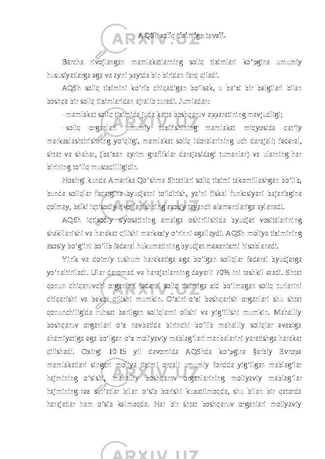 AQSh soliq tizimiga tavsif. Barcha rivojlangan mamlakatlarning soliq tizimlari ko ’pgina umumiy hususiyatlarga ega va ayni paytda bir-biridan farq qiladi. AQSh soliq tizimini ko ’rib chiqadigan bo’lsak, u ba’zi bir belgilari bilan boshqa bir soliq tizimlaridan ajralib turadi. Jumladan: - mamlakat soliq tizimida juda katta boshqaruv apparatining mavjudligi; - soliq organlari umumiy tuzilishining mamlakat miqyosida qat ’iy markazlashtirishning yo’qligi, mamlakat soliq idoralarining uch darajali; federal, shtat va shahar, (ba’zan ayrim grafliklar darajasidagi tumanlar) va ularning har birining to’liq mustaqilligidir. Hozirgi kunda Amerika Qo ’shma Shtatlari soliq tizimi takomillashgan bo’lib, bunda soliqlar faqatgina byudjetni to’ldirish, ya’ni fiskal funktsiyani bajaribgina qolmay, balki iqtisodiy rivojlanishning asosiy tayanch elementlariga aylanadi. AQSh iqtisodiy siyosatining amalga oshirilishida byudjet vositalarining shakllanishi va harakat qilishi markaziy o ’rinni egallaydi. AQSh moliya tizimining asosiy bo’g’ini bo’lib federal hukumatining byudjet mexanizmi hisoblanadi. Yirik va doimiy tushum harakatiga ega bo ’lgan soliqlar federal byudjetga yo’naltiriladi. Ular daromad va harajatlarning deyarli 70% ini tashkil etadi. Shtat qonun chiqaruvchi organlari federal soliq tizimiga zid bo’lmagan soliq turlarini chiqarishi va bekor qilishi mumkin. O’zini-o’zi boshqarish organlari shu shtat qonunchiligida ruhsat berilgan soliqlarni olishi va yig’ilishi mumkin. Mahalliy boshqaruv organlari o’z navbatida birinchi bo’lib mahalliy soliqlar evaziga ahamiyatiga ega bo’lgan o’z moliyaviy mablag’lari manbalarini yaratishga harakat qilishadi. Oxirgi 10-15 yil davomida AQShda ko’pgina §arbiy Evropa mamlakatlari singari moliya tizimi orqali umumiy fondda yig’ilgan mablag’lar hajmining o’sishi, mahalliy boshqaruv organlarining moliyaviy mablag’lar hajmining tez sur’atlar bilan o’sib borishi kuzatilmoqda, shu bilan bir qatorda harajatlar ham o’sib kelmoqda. Har bir shtat boshqaruv organlari moliyaviy 